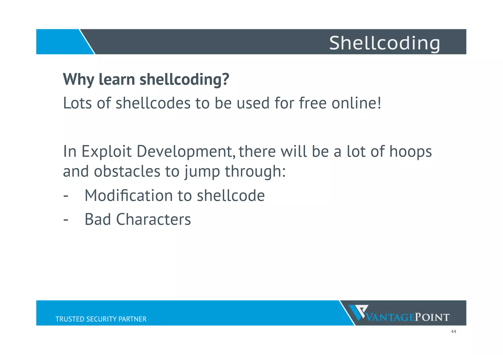 44
Shellcoding
Why learn shellcoding?
Lots of shellcodes to be used for free online!
In Exploit Development, there will be a lot of hoops
and obstacles to jump through:
-  Modiﬁcation to shellcode
-  Bad Characters
 