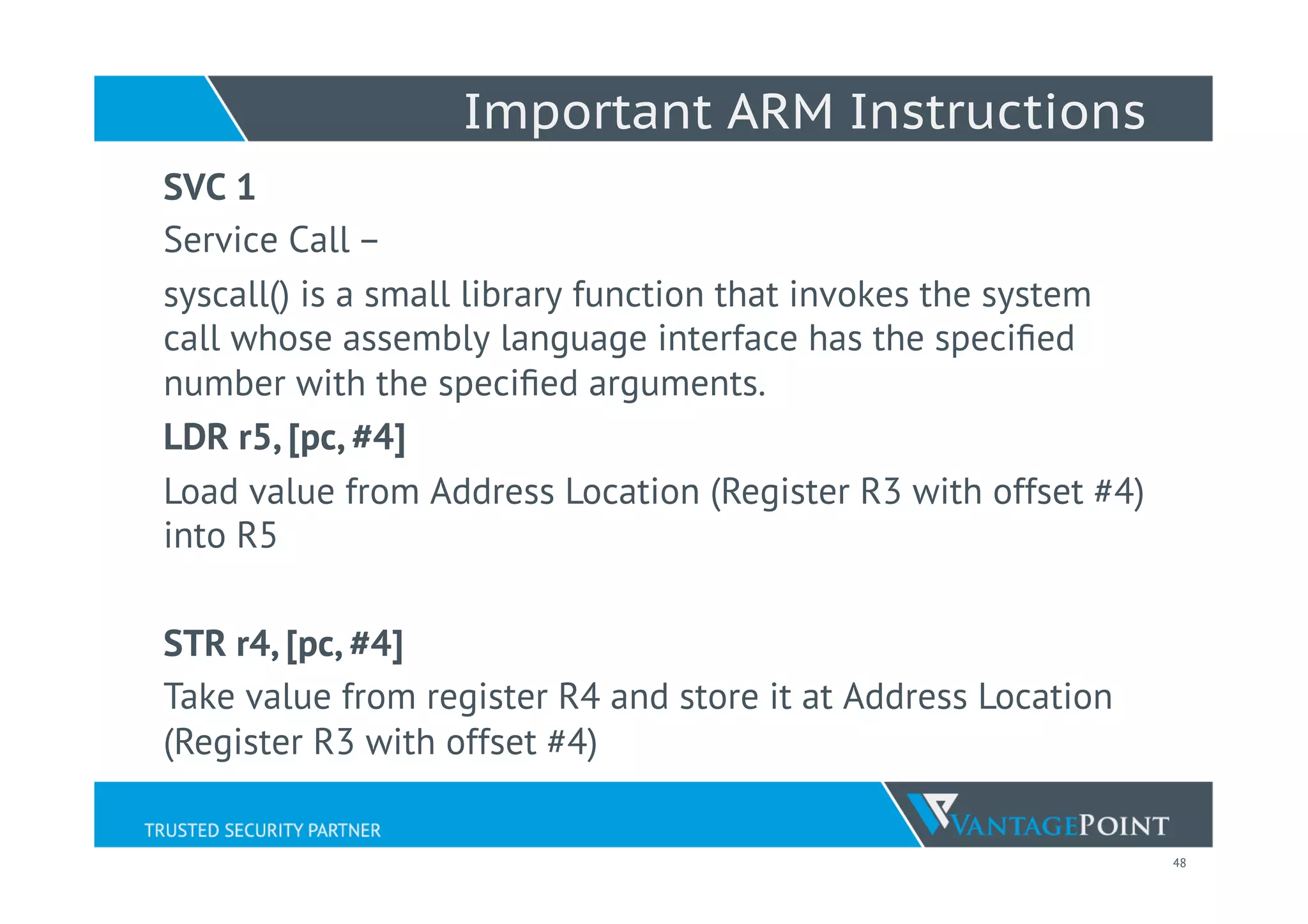 48
Important ARM Instructions
SVC 1
Service Call –
syscall() is a small library function that invokes the system
call whose assembly language interface has the speciﬁed
number with the speciﬁed arguments.
LDR r5, [pc, #4]
Load value from Address Location (Register R3 with offset #4)
into R5
STR r4, [pc, #4]
Take value from register R4 and store it at Address Location
(Register R3 with offset #4)
 