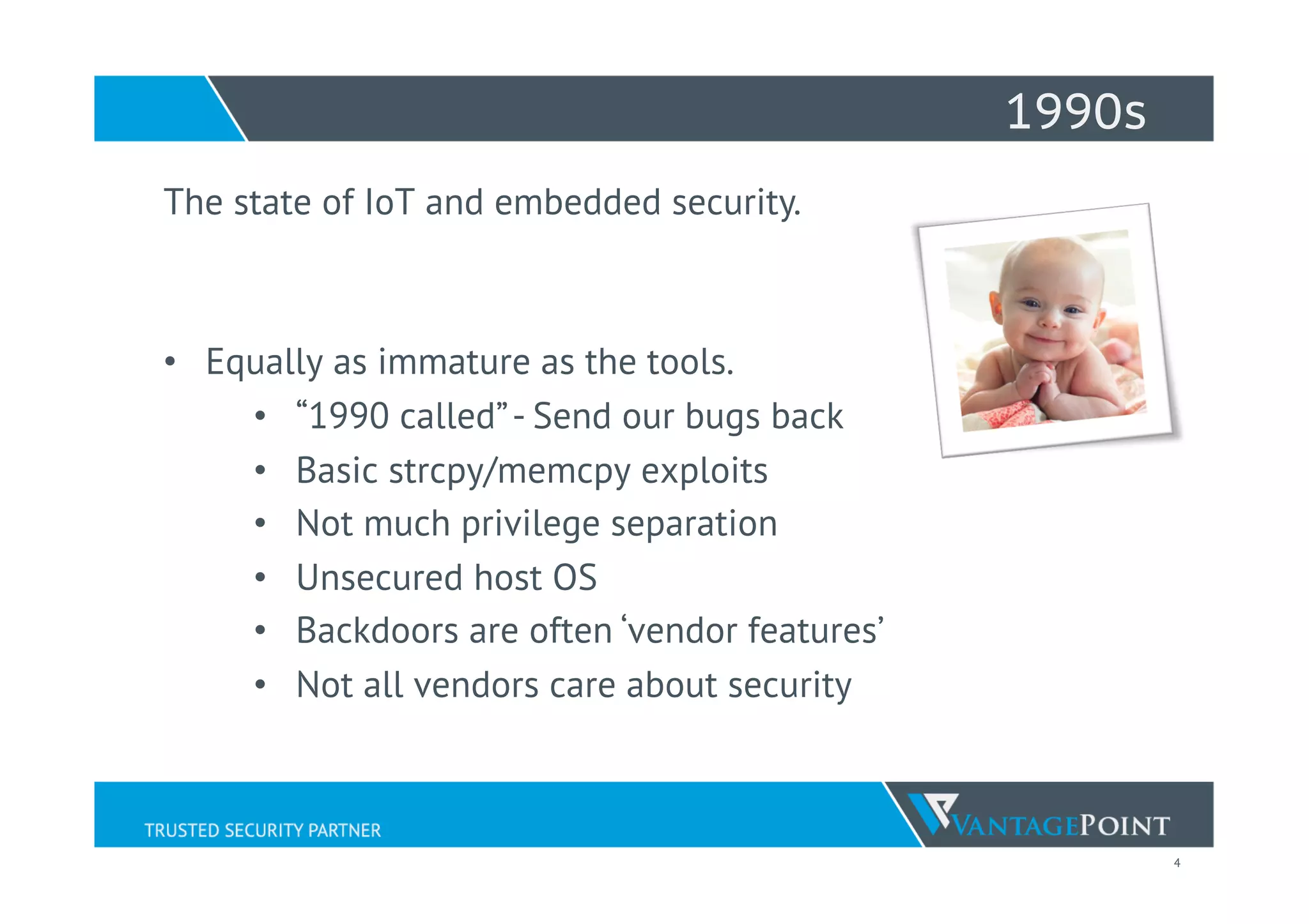 4
1990s
The state of IoT and embedded security.
•  Equally as immature as the tools.
•  “1990 called”- Send our bugs back
•  Basic strcpy/memcpy exploits
•  Not much privilege separation
•  Unsecured host OS
•  Backdoors are often ‘vendor features’
•  Not all vendors care about security
 