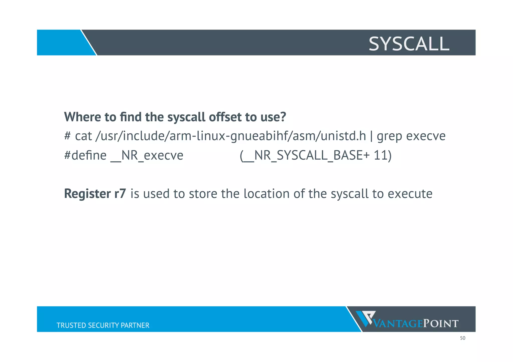 50
SYSCALL
Where to ﬁnd the syscall offset to use?
# cat /usr/include/arm-linux-gnueabihf/asm/unistd.h | grep execve
#deﬁne __NR_execve (__NR_SYSCALL_BASE+ 11)
Register r7 is used to store the location of the syscall to execute
 
