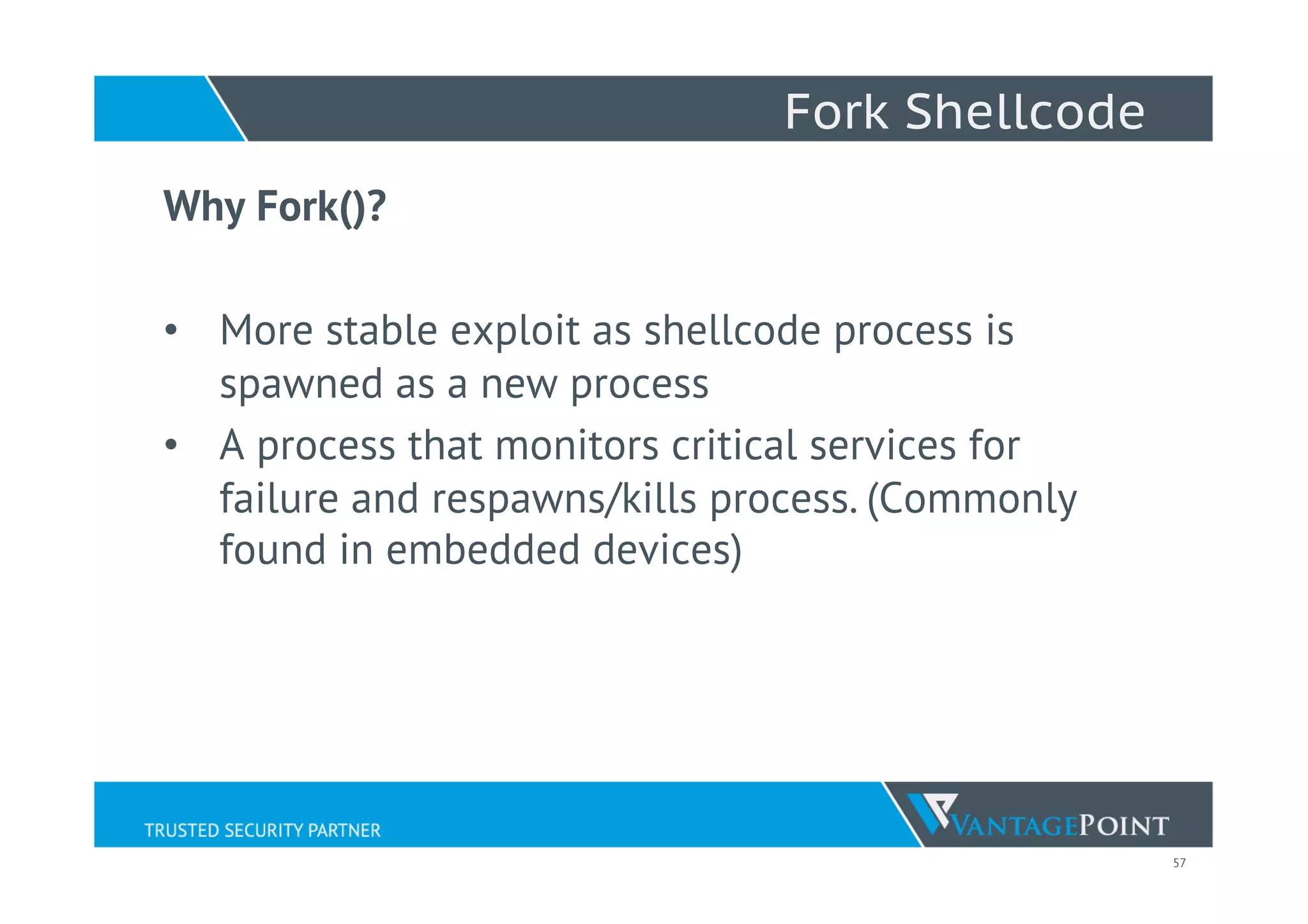 57
Fork Shellcode
Why Fork()?
•  More stable exploit as shellcode process is
spawned as a new process
•  A process that monitors critical services for
failure and respawns/kills process. (Commonly
found in embedded devices)
 