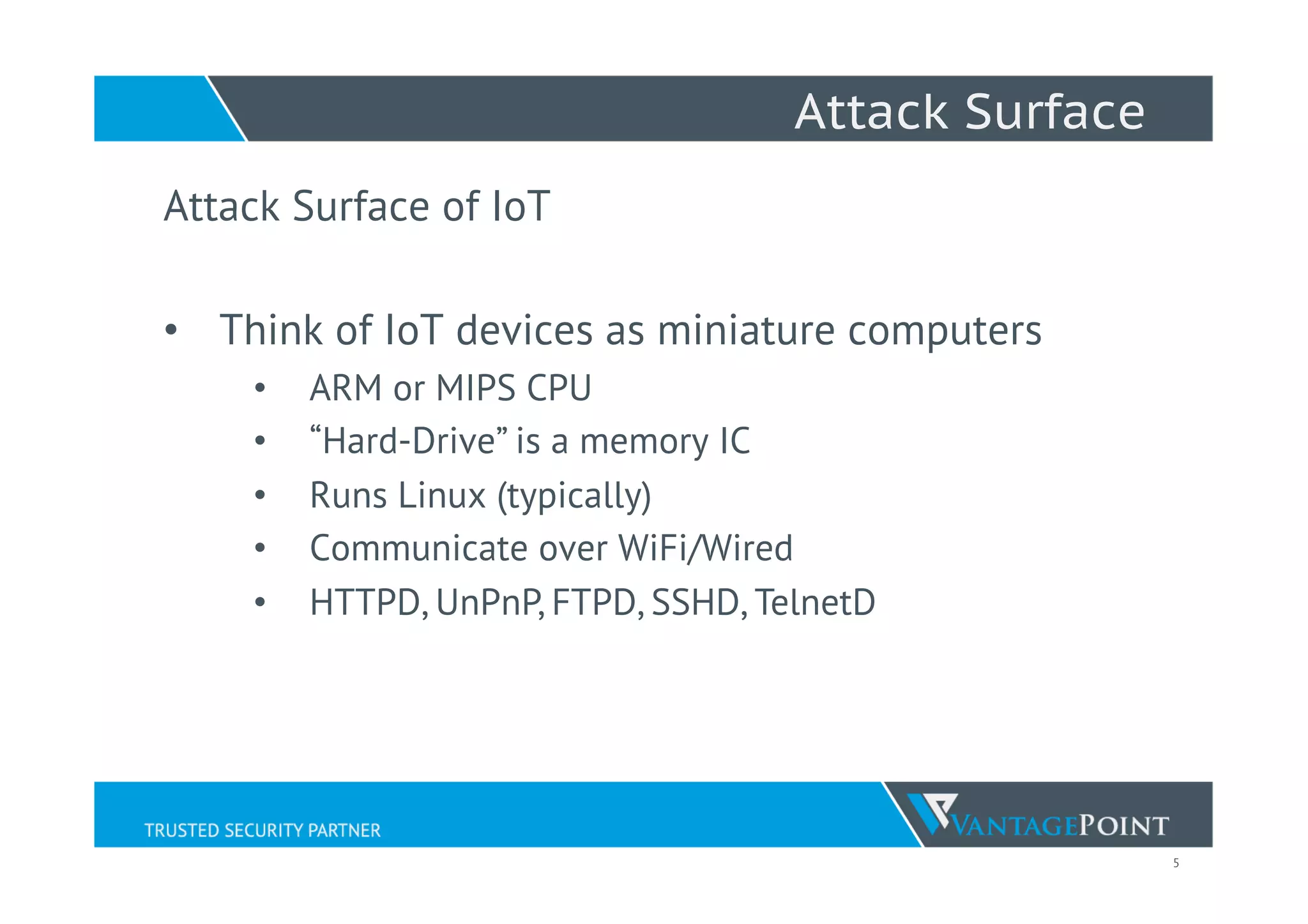 5
Attack Surface
Attack Surface of IoT
•  Think of IoT devices as miniature computers
•  ARM or MIPS CPU
•  “Hard-Drive” is a memory IC
•  Runs Linux (typically)
•  Communicate over WiFi/Wired
•  HTTPD, UnPnP, FTPD, SSHD, TelnetD
 