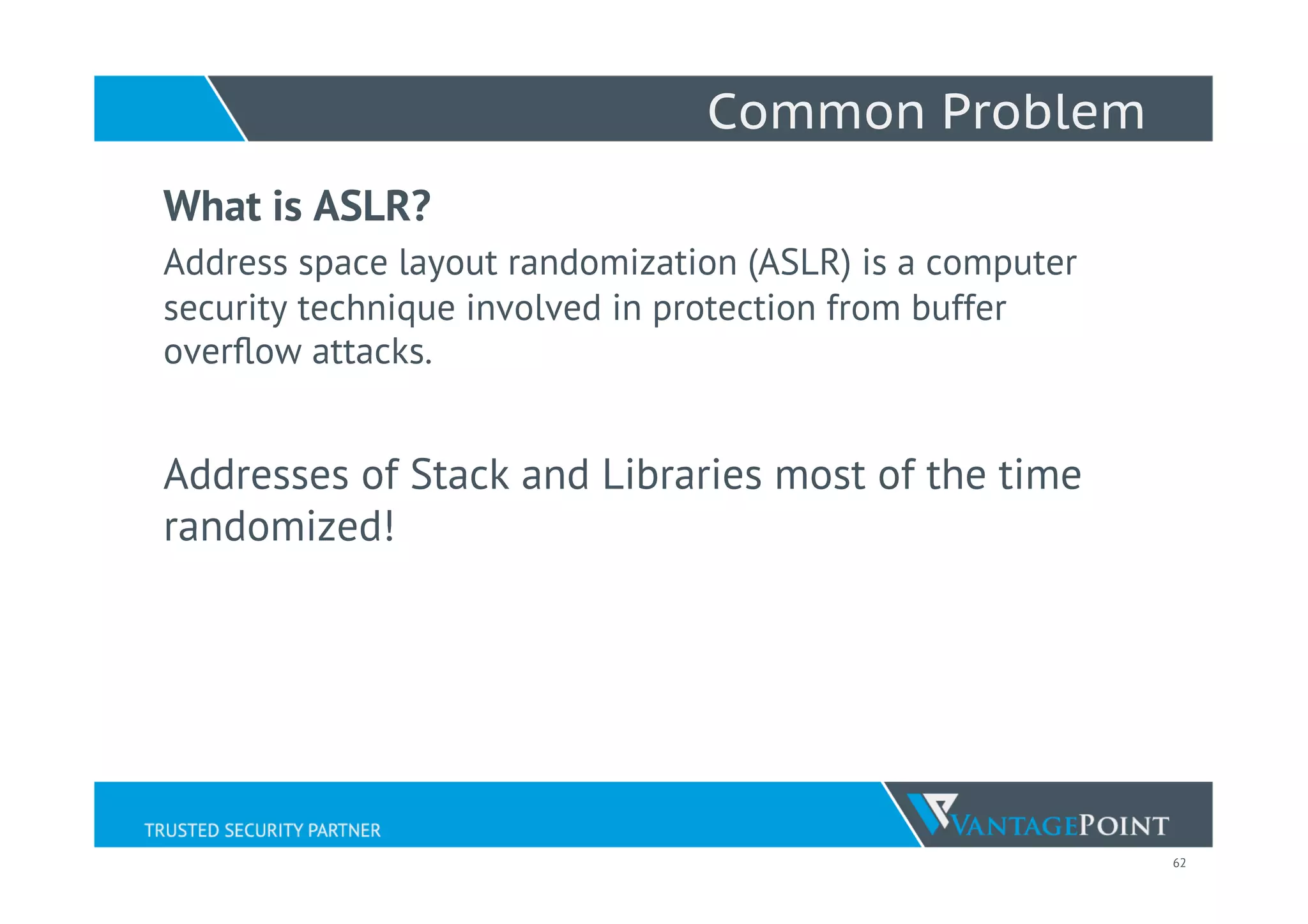 62
Common Problem
What is ASLR?
Address space layout randomization (ASLR) is a computer
security technique involved in protection from buffer
overﬂow attacks.
Addresses of Stack and Libraries most of the time
randomized!
 