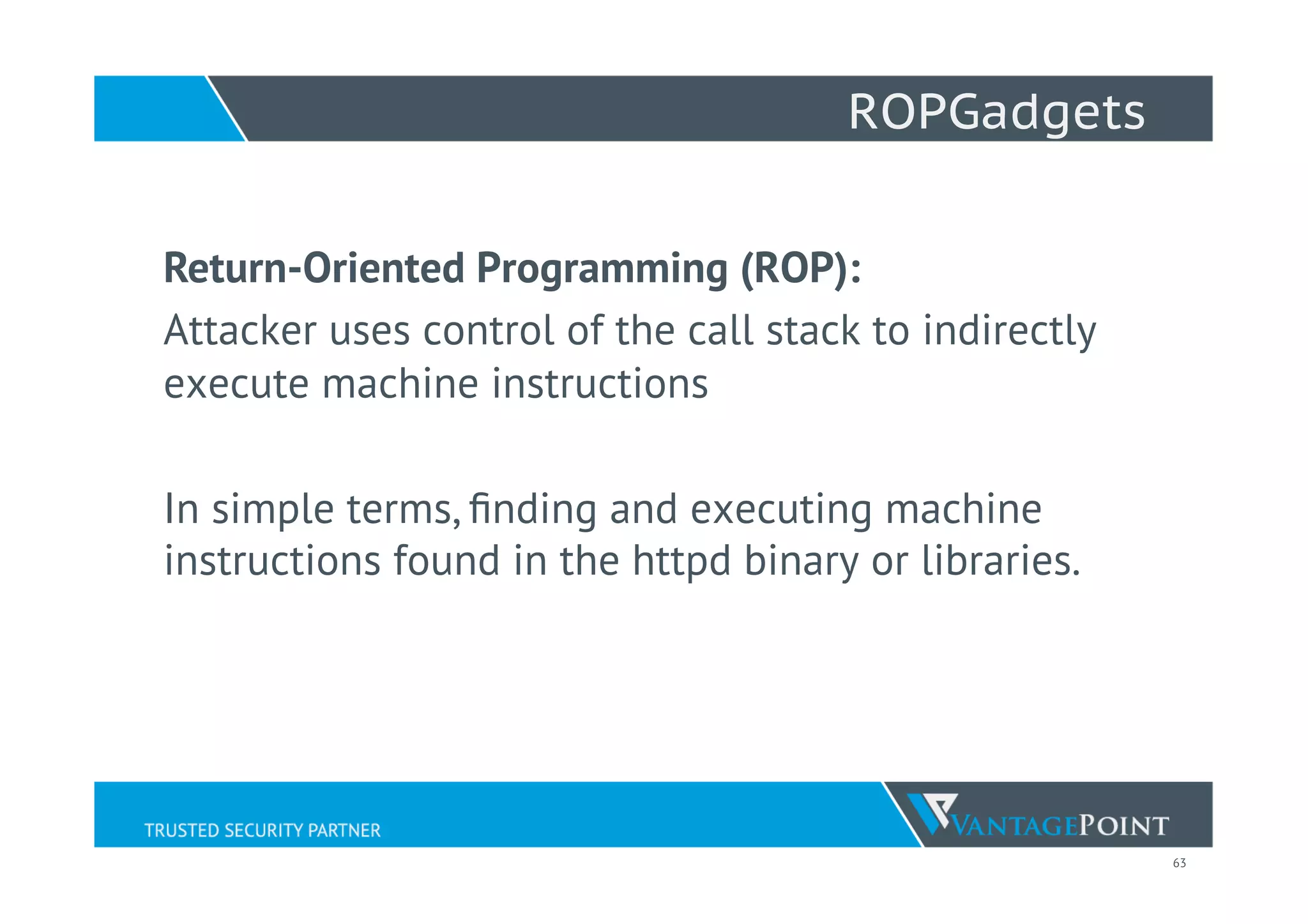 63
ROPGadgets
Return-Oriented Programming (ROP):
Attacker uses control of the call stack to indirectly
execute machine instructions
In simple terms, ﬁnding and executing machine
instructions found in the httpd binary or libraries.
 