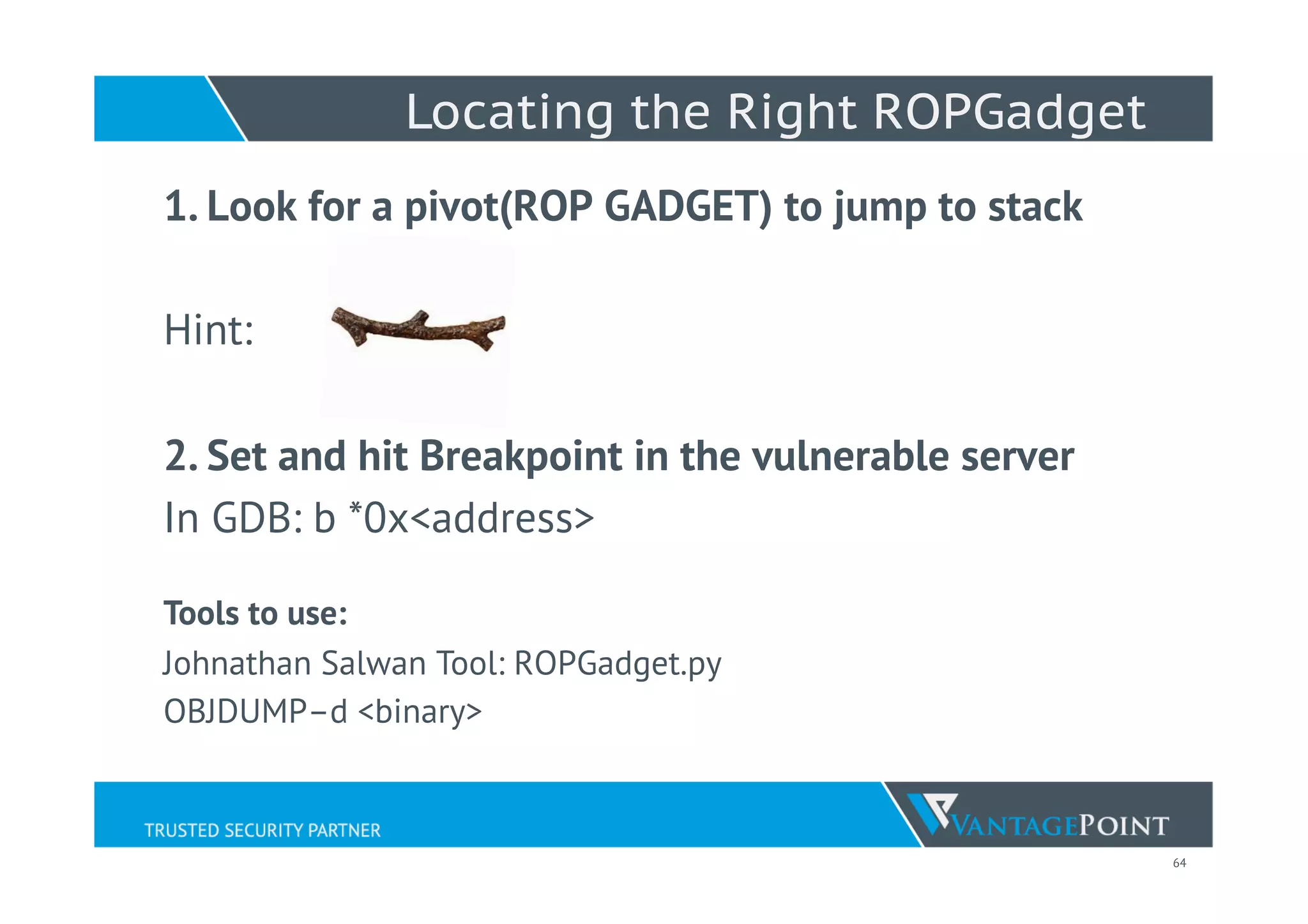 64
Locating the Right ROPGadget
1. Look for a pivot(ROP GADGET) to jump to stack
Hint:
2. Set and hit Breakpoint in the vulnerable server
In GDB: b *0x<address>
Tools to use:
Johnathan Salwan Tool: ROPGadget.py
OBJDUMP–d <binary>
 