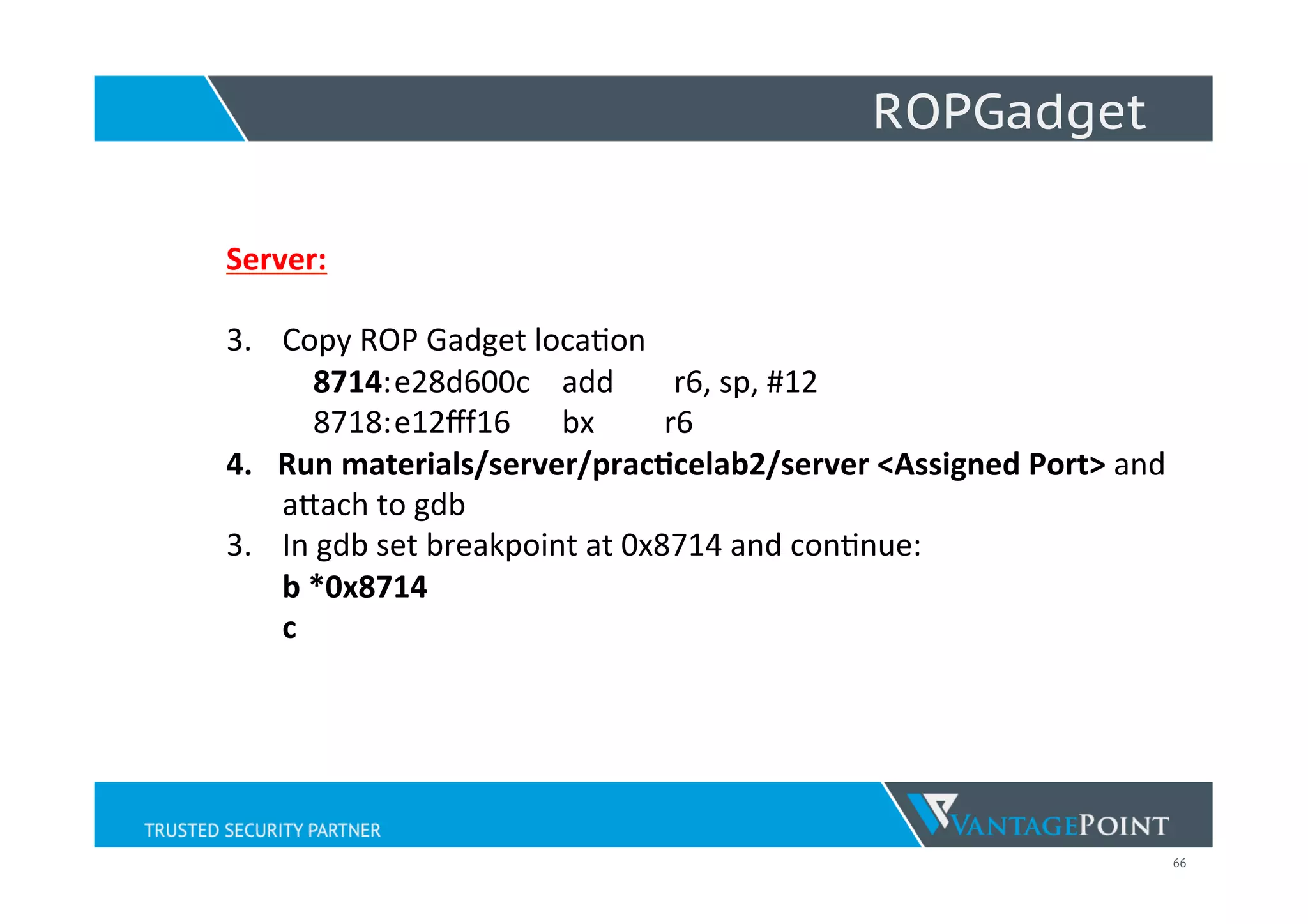 66
ROPGadget
Server:	
  
	
  
3.  Copy	
  ROP	
  Gadget	
  loca;on	
  
	
  	
  	
  	
  8714:	
  e28d600c	
   	
  add	
   	
  r6,	
  sp,	
  #12	
  
	
  	
  	
  	
  8718:	
  e12ﬀf16	
   	
  bx 	
  	
  	
  	
  	
  	
  	
  r6	
  
4.  Run	
  materials/server/pracNcelab2/server	
  <Assigned	
  Port>	
  and	
  	
  
	
  aWach	
  to	
  gdb	
  
3.  In	
  gdb	
  set	
  breakpoint	
  at	
  0x8714	
  and	
  con;nue:	
  
b	
  *0x8714	
  
c	
  
 