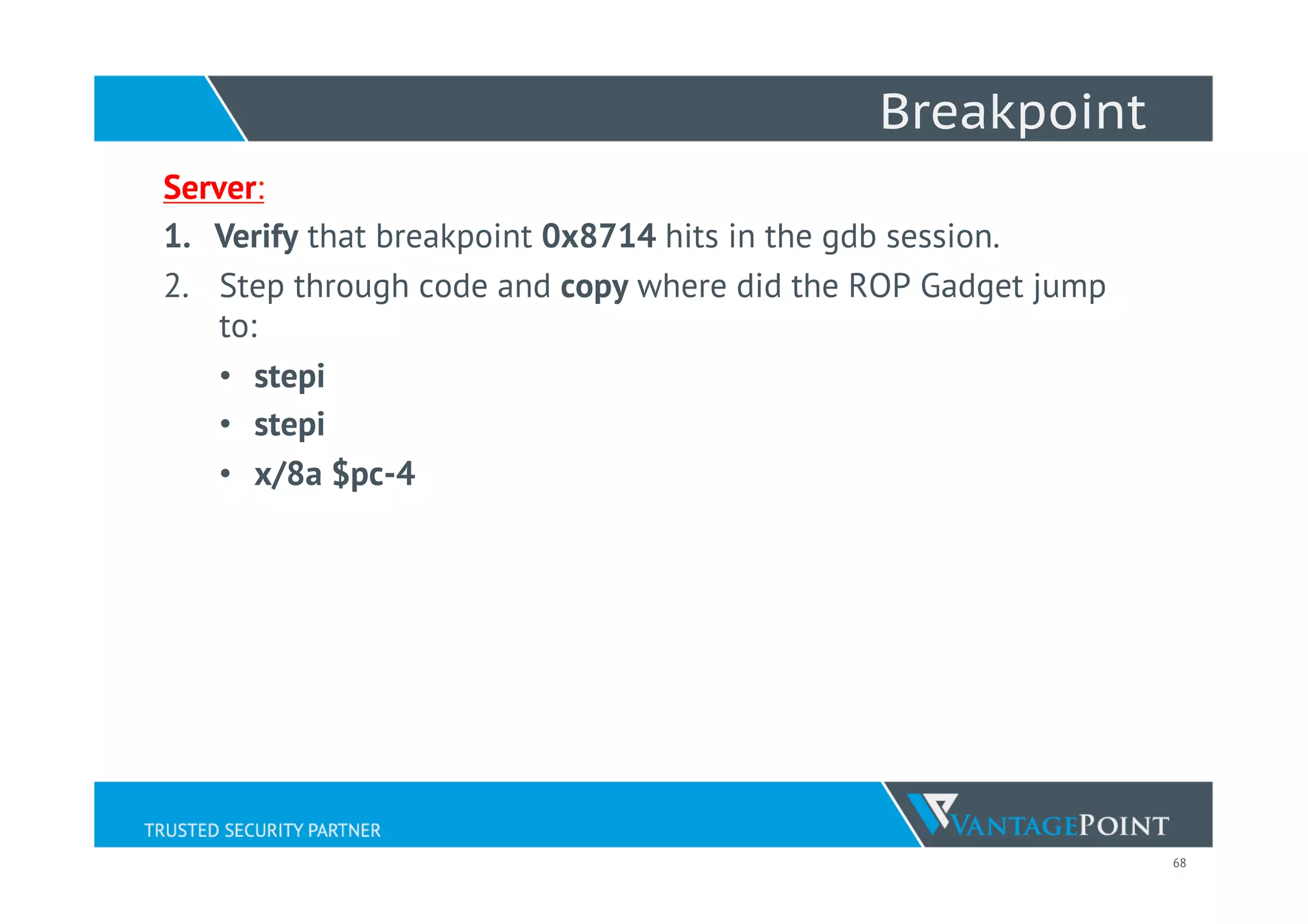 68
Breakpoint
Server:
1.  Verify that breakpoint 0x8714 hits in the gdb session.
2.  Step through code and copy where did the ROP Gadget jump
to:
•  stepi
•  stepi
•  x/8a $pc-4
 