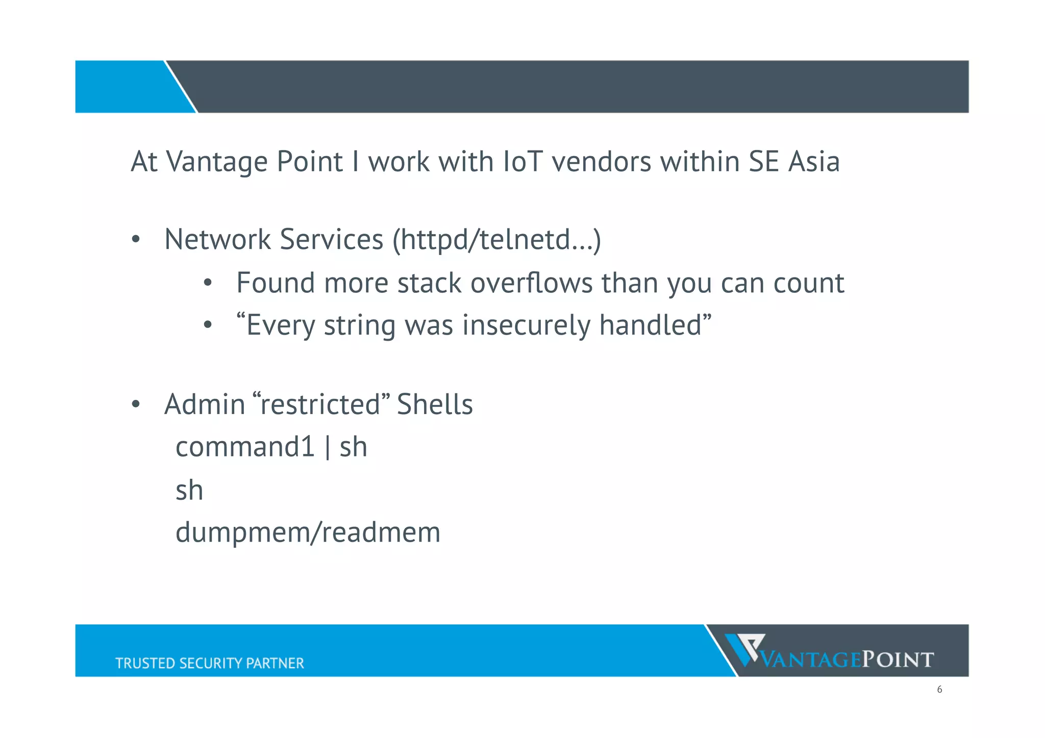 6
At Vantage Point I work with IoT vendors within SE Asia
•  Network Services (httpd/telnetd…)
•  Found more stack overﬂows than you can count
•  “Every string was insecurely handled”
•  Admin “restricted” Shells
command1 | sh
sh
dumpmem/readmem
 