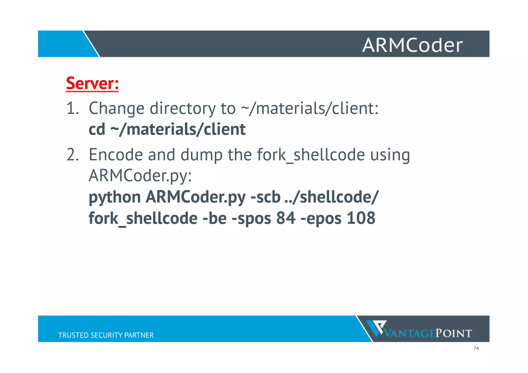 74
ARMCoder
Server:
1.  Change directory to ~/materials/client:
cd ~/materials/client
2.  Encode and dump the fork_shellcode using
ARMCoder.py:
python ARMCoder.py -scb ../shellcode/
fork_shellcode -be -spos 84 -epos 108
 