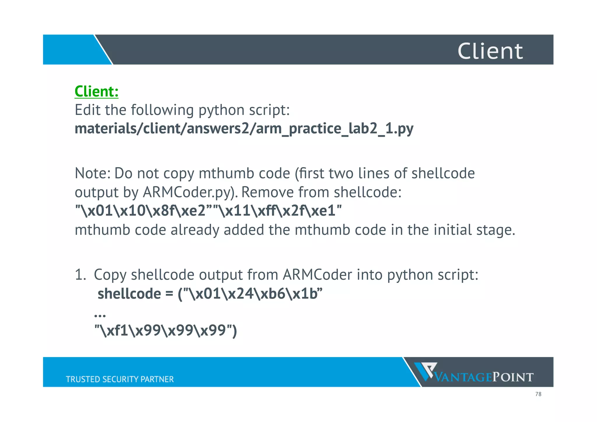 78
Client
Client:
Edit the following python script:
materials/client/answers2/arm_practice_lab2_1.py
Note: Do not copy mthumb code (ﬁrst two lines of shellcode
output by ARMCoder.py). Remove from shellcode:
"x01x10x8fxe2”"x11xffx2fxe1"
mthumb code already added the mthumb code in the initial stage.
1.  Copy shellcode output from ARMCoder into python script:
shellcode = ("x01x24xb6x1b”
…
"xf1x99x99x99")
 