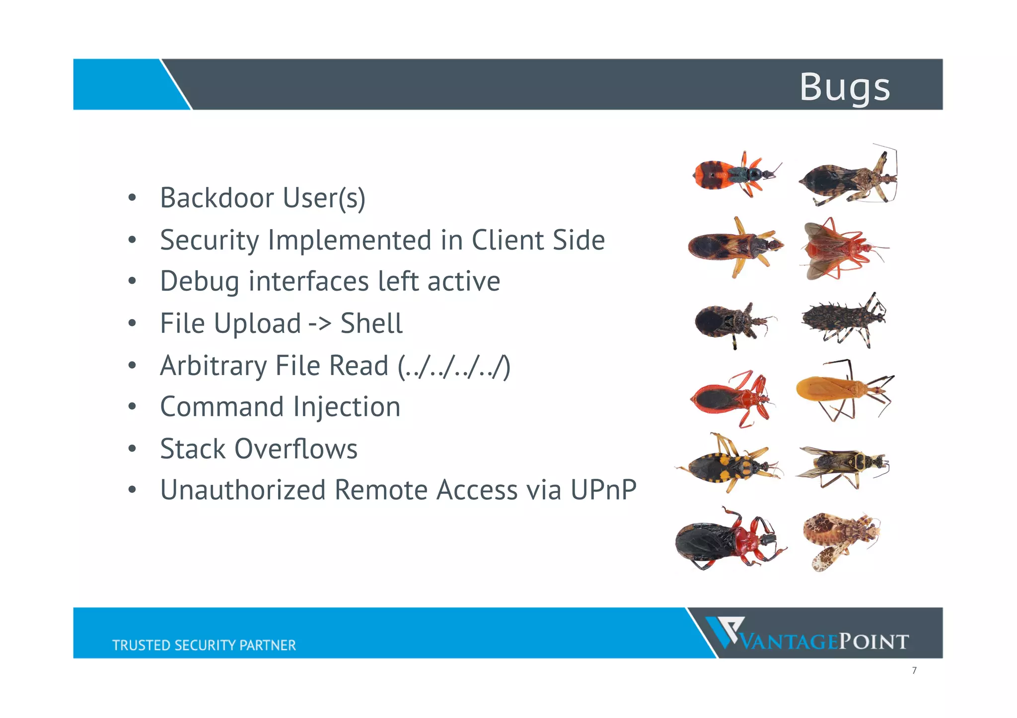 7
Bugs
•  Backdoor User(s)
•  Security Implemented in Client Side
•  Debug interfaces left active
•  File Upload -> Shell
•  Arbitrary File Read (../../../../)
•  Command Injection
•  Stack Overﬂows
•  Unauthorized Remote Access via UPnP
 