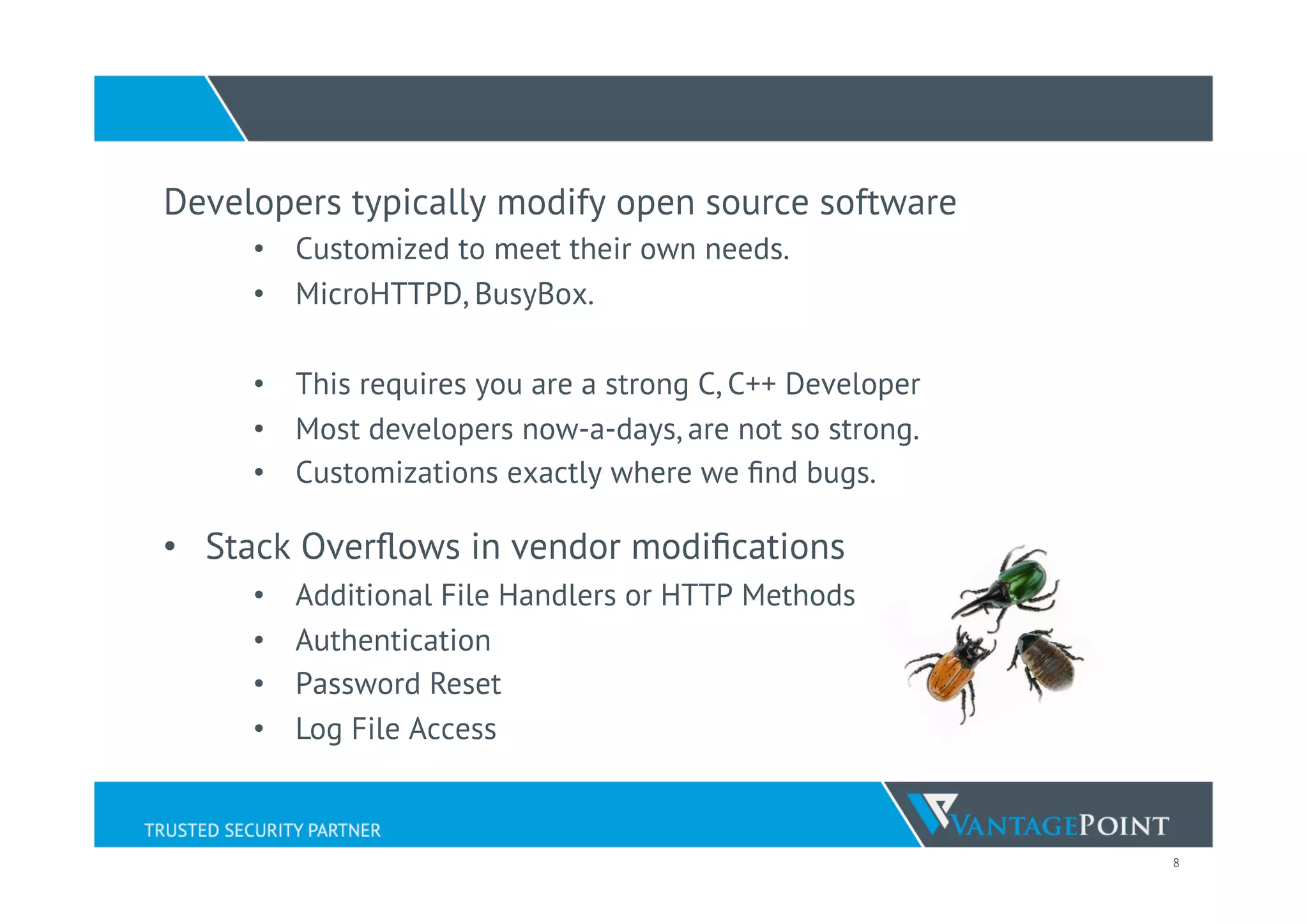 8
Developers typically modify open source software
•  Customized to meet their own needs.
•  MicroHTTPD, BusyBox.
•  This requires you are a strong C, C++ Developer
•  Most developers now-a-days, are not so strong.
•  Customizations exactly where we ﬁnd bugs.
•  Stack Overﬂows in vendor modiﬁcations
•  Additional File Handlers or HTTP Methods
•  Authentication
•  Password Reset
•  Log File Access
 