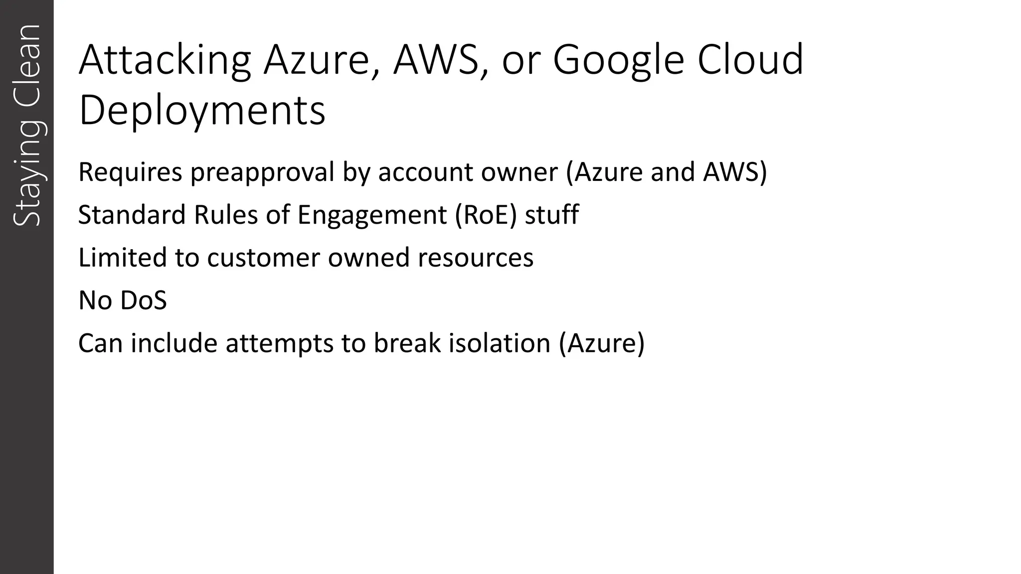 Attacking Azure, AWS, or Google Cloud
Deployments
Requires preapproval by account owner (Azure and AWS)
Standard Rules of Engagement (RoE) stuff
Limited to customer owned resources
No DoS
Can include attempts to break isolation (Azure)
Staying
Clean
 