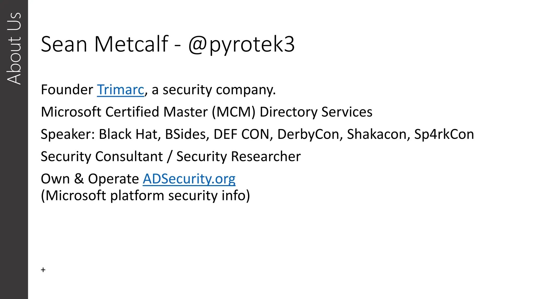 Sean Metcalf - @pyrotek3
Founder Trimarc, a security company.
Microsoft Certified Master (MCM) Directory Services
Speaker: Black Hat, BSides, DEF CON, DerbyCon, Shakacon, Sp4rkCon
Security Consultant / Security Researcher
Own & Operate ADSecurity.org
(Microsoft platform security info)
About
Us
+
 