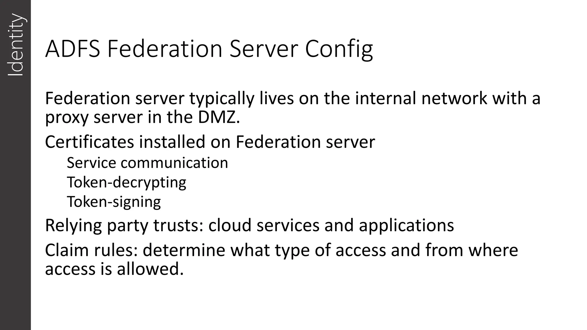 ADFS Federation Server Config
Identity
Federation server typically lives on the internal network with a
proxy server in the DMZ.
Certificates installed on Federation server
Service communication
Token-decrypting
Token-signing
Relying party trusts: cloud services and applications
Claim rules: determine what type of access and from where
access is allowed.
 