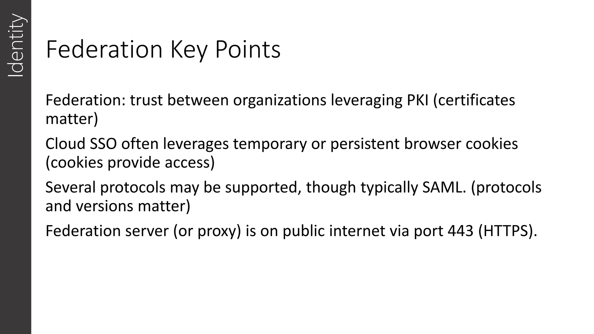 Federation Key Points
Identity
Federation: trust between organizations leveraging PKI (certificates
matter)
Cloud SSO often leverages temporary or persistent browser cookies
(cookies provide access)
Several protocols may be supported, though typically SAML. (protocols
and versions matter)
Federation server (or proxy) is on public internet via port 443 (HTTPS).
 