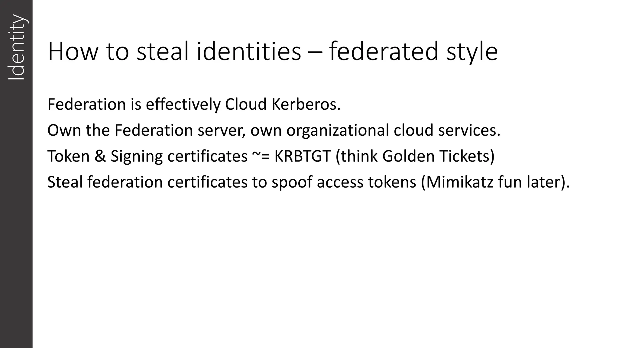 How to steal identities – federated style
Identity
Federation is effectively Cloud Kerberos.
Own the Federation server, own organizational cloud services.
Token & Signing certificates ~= KRBTGT (think Golden Tickets)
Steal federation certificates to spoof access tokens (Mimikatz fun later).
 