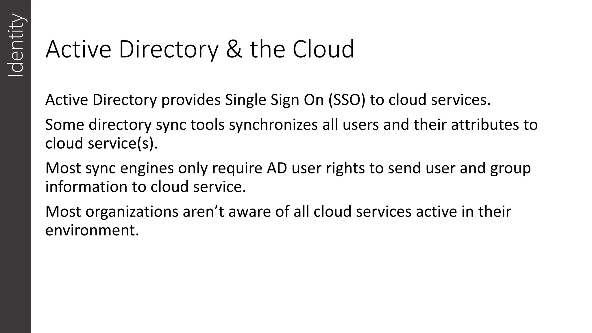 Active Directory & the Cloud
Identity
Active Directory provides Single Sign On (SSO) to cloud services.
Some directory sync tools synchronizes all users and their attributes to
cloud service(s).
Most sync engines only require AD user rights to send user and group
information to cloud service.
Most organizations aren’t aware of all cloud services active in their
environment.
 