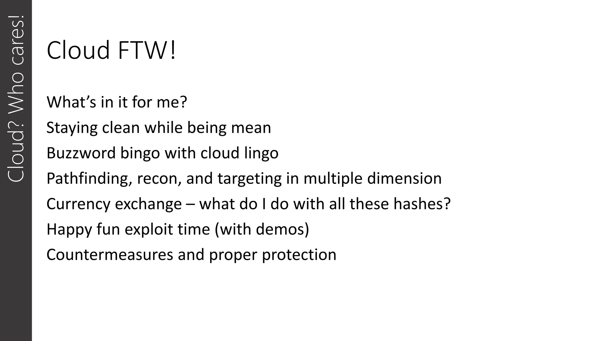 Cloud FTW!
What’s in it for me?
Staying clean while being mean
Buzzword bingo with cloud lingo
Pathfinding, recon, and targeting in multiple dimension
Currency exchange – what do I do with all these hashes?
Happy fun exploit time (with demos)
Countermeasures and proper protection
Cloud?
Who
cares!
 