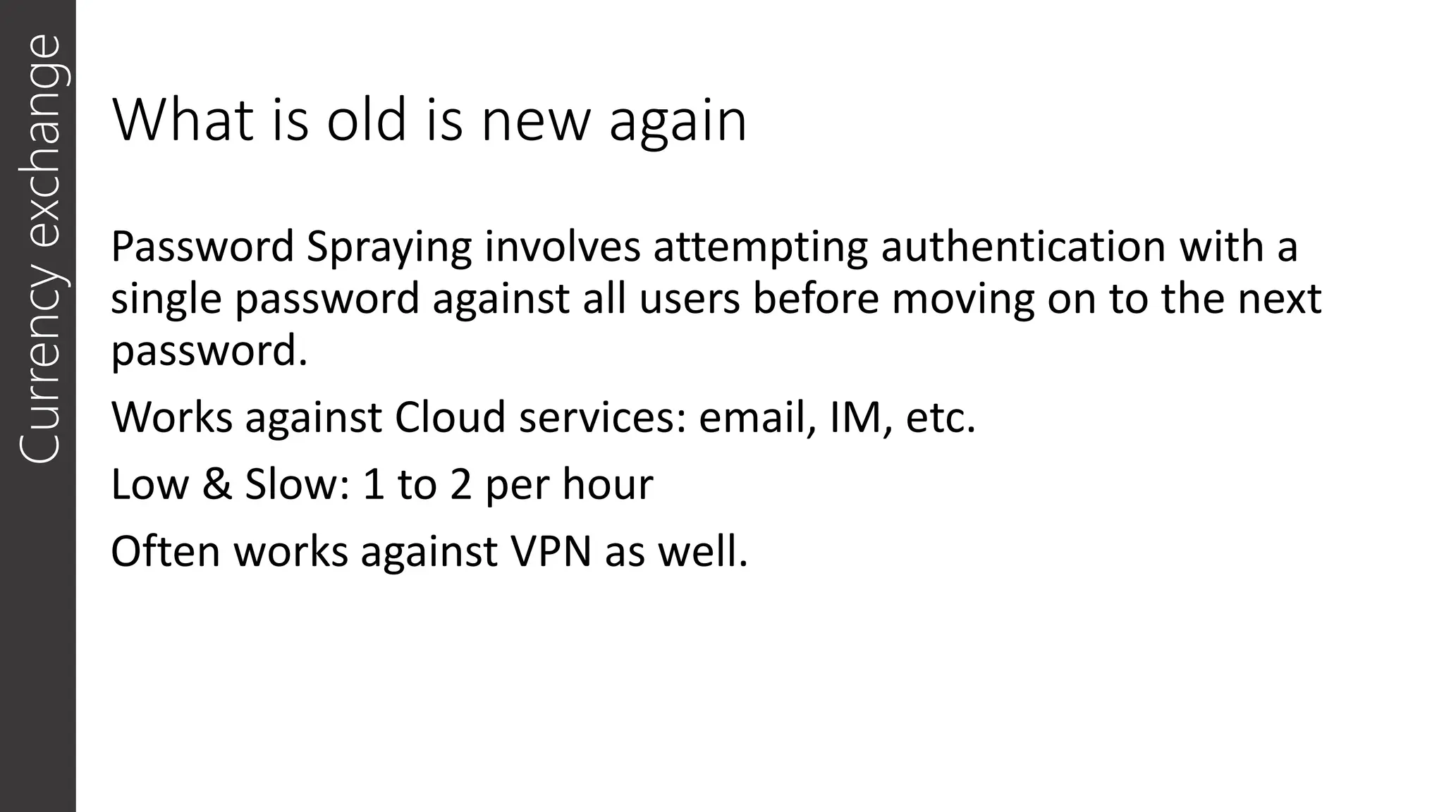 What is old is new again
Password Spraying involves attempting authentication with a
single password against all users before moving on to the next
password.
Works against Cloud services: email, IM, etc.
Low & Slow: 1 to 2 per hour
Often works against VPN as well.
Currency
exchange
 
