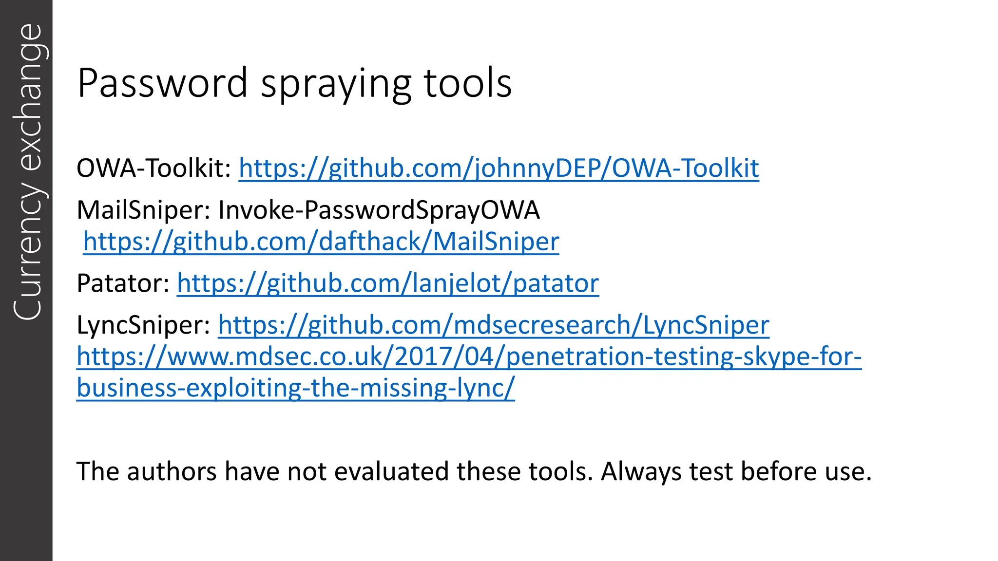 Password spraying tools
OWA-Toolkit: https://github.com/johnnyDEP/OWA-Toolkit
MailSniper: Invoke-PasswordSprayOWA
https://github.com/dafthack/MailSniper
Patator: https://github.com/lanjelot/patator
LyncSniper: https://github.com/mdsecresearch/LyncSniper
https://www.mdsec.co.uk/2017/04/penetration-testing-skype-for-
business-exploiting-the-missing-lync/
The authors have not evaluated these tools. Always test before use.
Currency
exchange
 