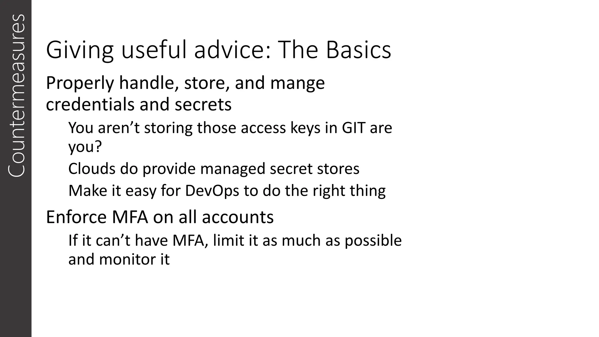 Giving useful advice: The Basics
Properly handle, store, and mange
credentials and secrets
You aren’t storing those access keys in GIT are
you?
Clouds do provide managed secret stores
Make it easy for DevOps to do the right thing
Enforce MFA on all accounts
If it can’t have MFA, limit it as much as possible
and monitor it
Countermeasures
 