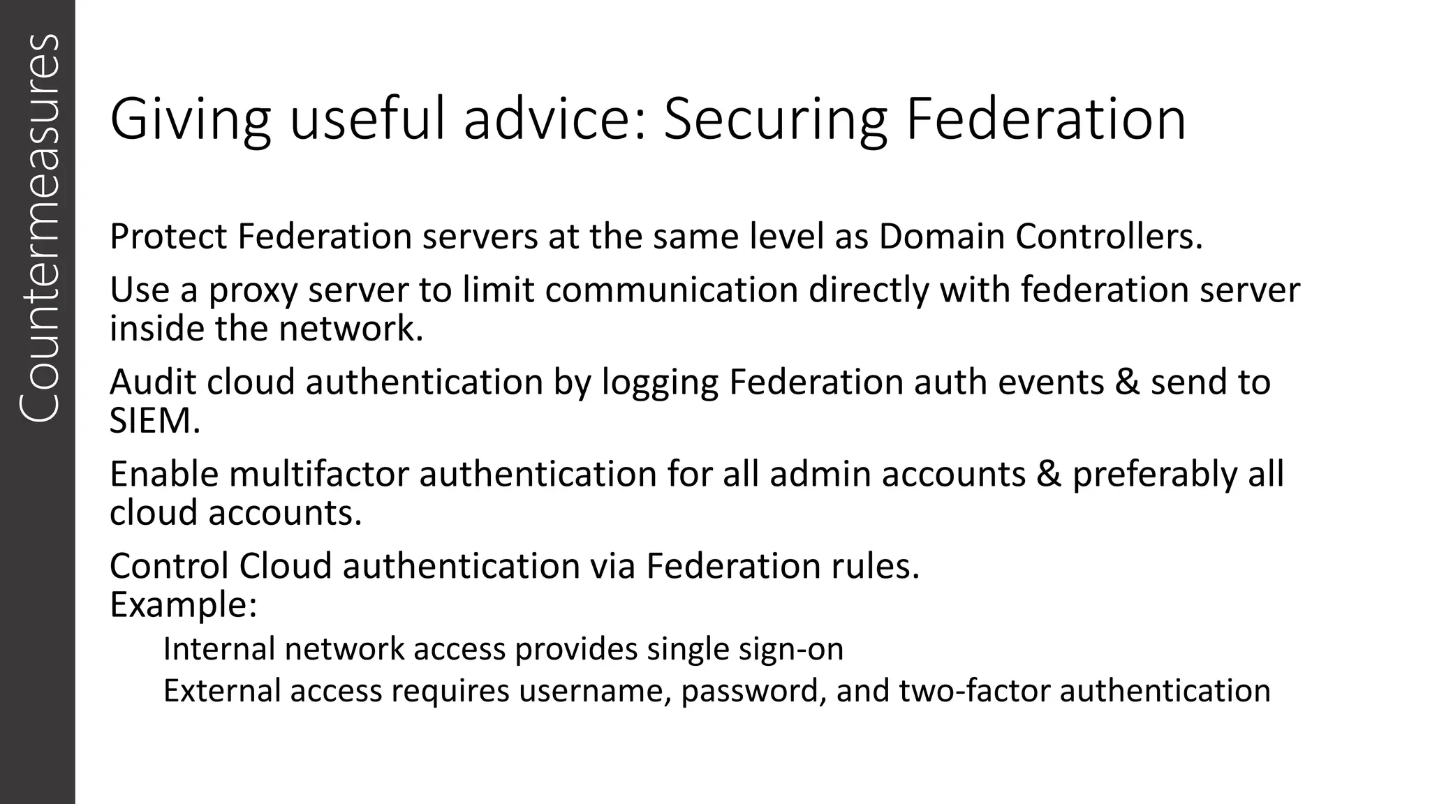 Giving useful advice: Securing Federation
Protect Federation servers at the same level as Domain Controllers.
Use a proxy server to limit communication directly with federation server
inside the network.
Audit cloud authentication by logging Federation auth events & send to
SIEM.
Enable multifactor authentication for all admin accounts & preferably all
cloud accounts.
Control Cloud authentication via Federation rules.
Example:
Internal network access provides single sign-on
External access requires username, password, and two-factor authentication
Countermeasures
 