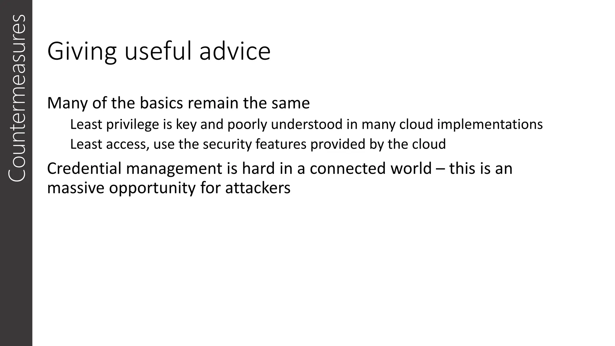 Giving useful advice
Many of the basics remain the same
Least privilege is key and poorly understood in many cloud implementations
Least access, use the security features provided by the cloud
Credential management is hard in a connected world – this is an
massive opportunity for attackers
Countermeasures
 