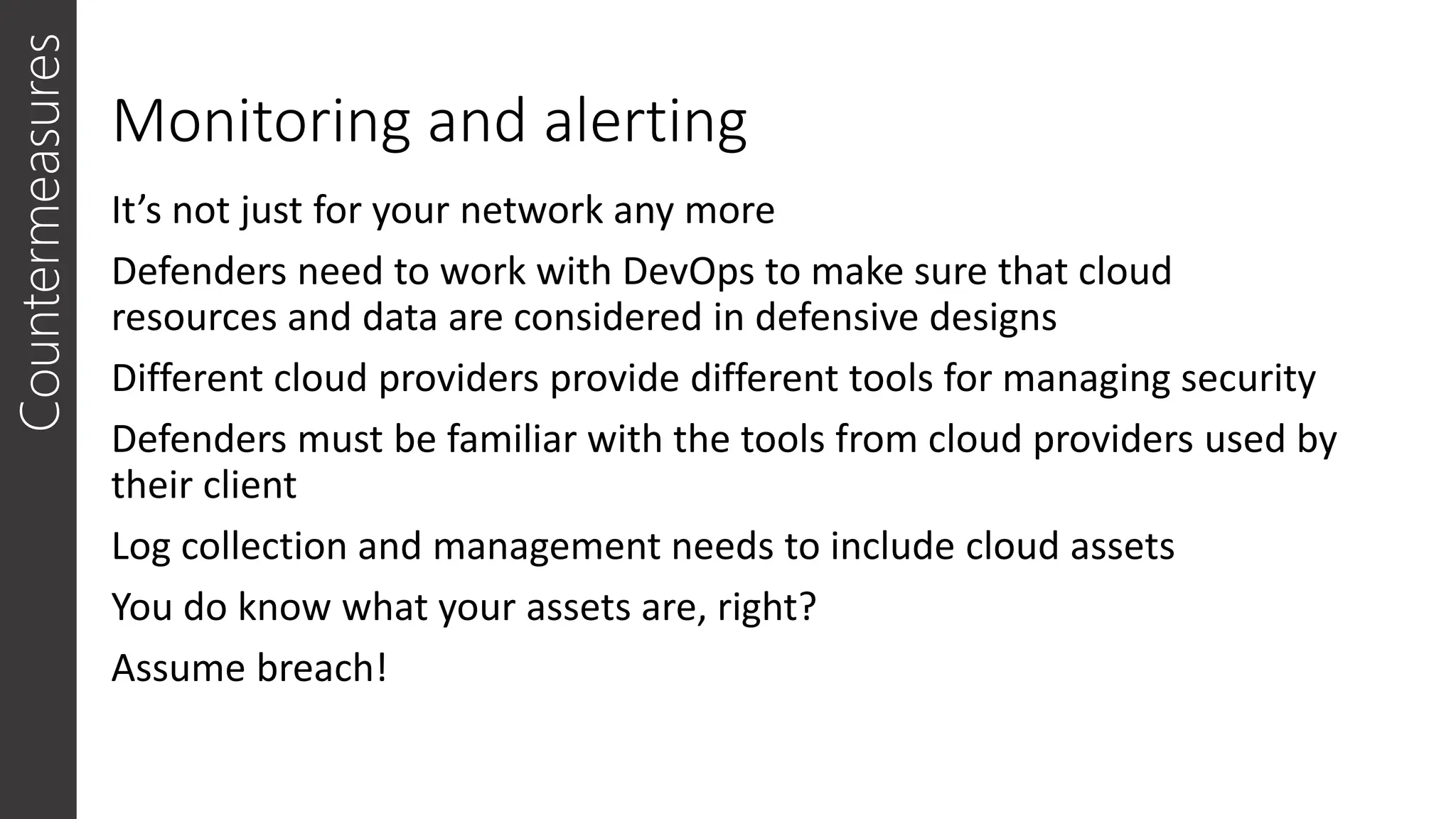Monitoring and alerting
It’s not just for your network any more
Defenders need to work with DevOps to make sure that cloud
resources and data are considered in defensive designs
Different cloud providers provide different tools for managing security
Defenders must be familiar with the tools from cloud providers used by
their client
Log collection and management needs to include cloud assets
You do know what your assets are, right?
Assume breach!
Countermeasures
 