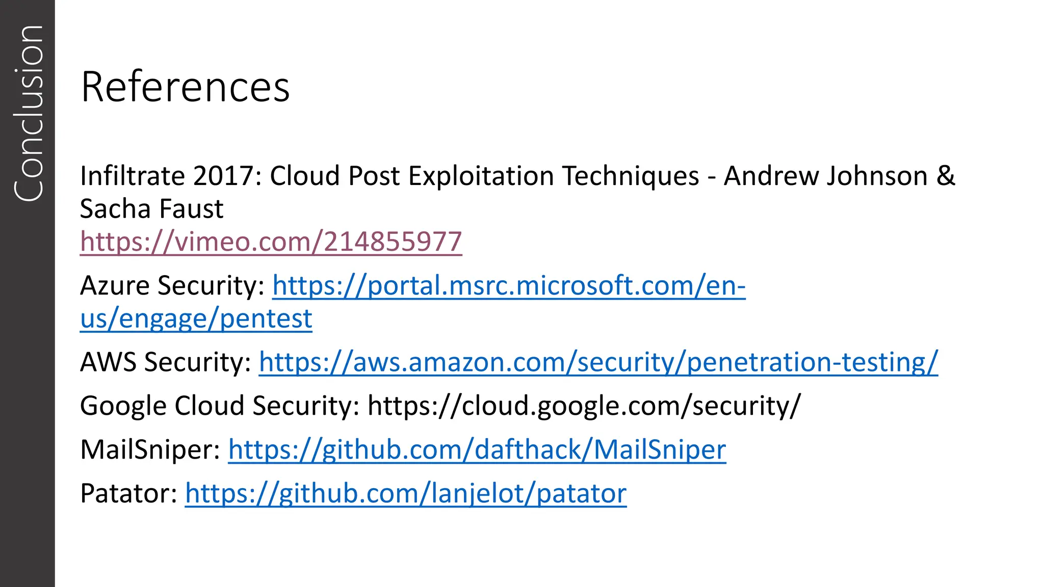 References
Infiltrate 2017: Cloud Post Exploitation Techniques - Andrew Johnson &
Sacha Faust
https://vimeo.com/214855977
Azure Security: https://portal.msrc.microsoft.com/en-
us/engage/pentest
AWS Security: https://aws.amazon.com/security/penetration-testing/
Google Cloud Security: https://cloud.google.com/security/
MailSniper: https://github.com/dafthack/MailSniper
Patator: https://github.com/lanjelot/patator
Conclusion
 