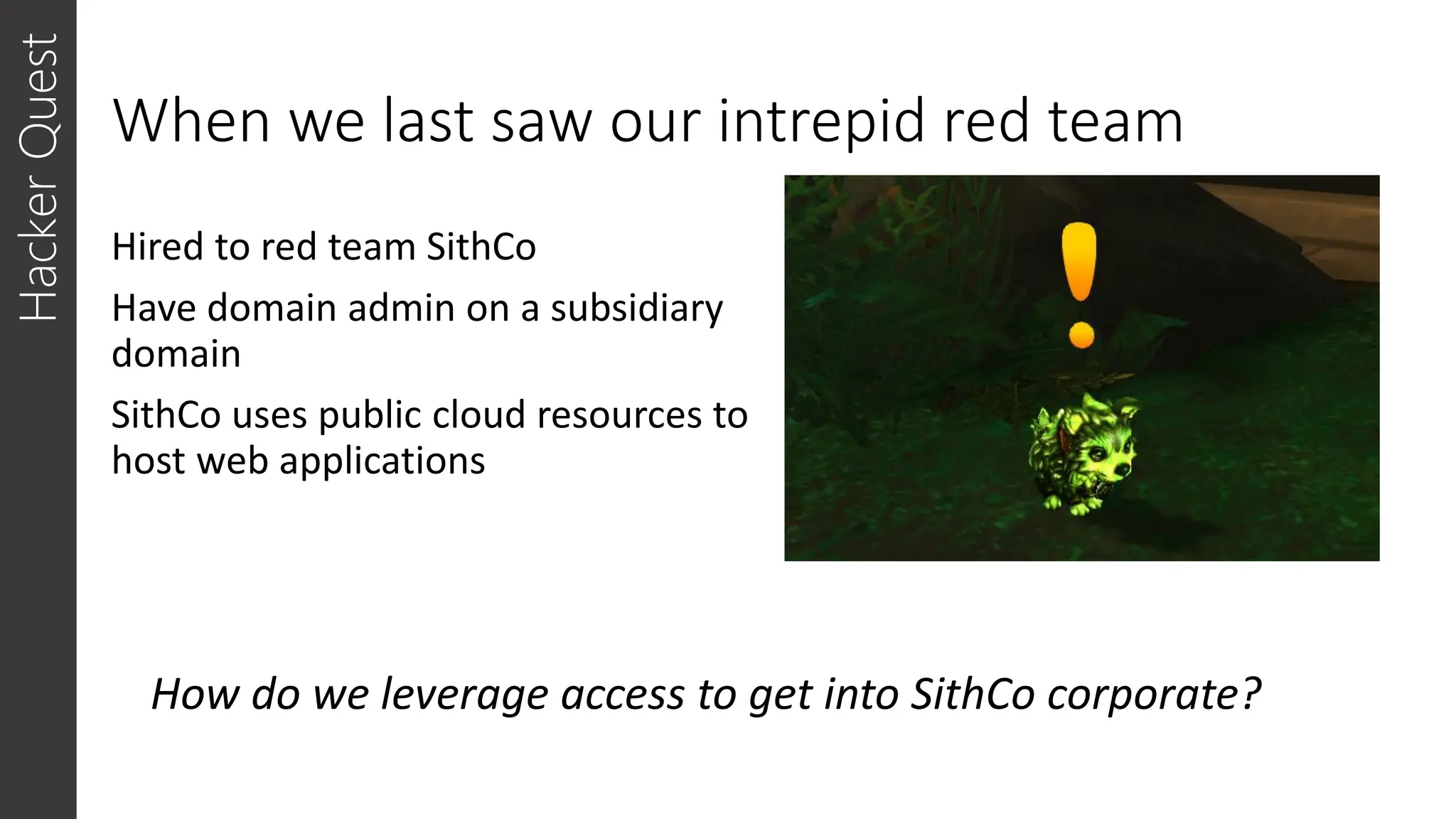 When we last saw our intrepid red team
Hired to red team SithCo
Have domain admin on a subsidiary
domain
SithCo uses public cloud resources to
host web applications
Hacker
Quest
How do we leverage access to get into SithCo corporate?
 