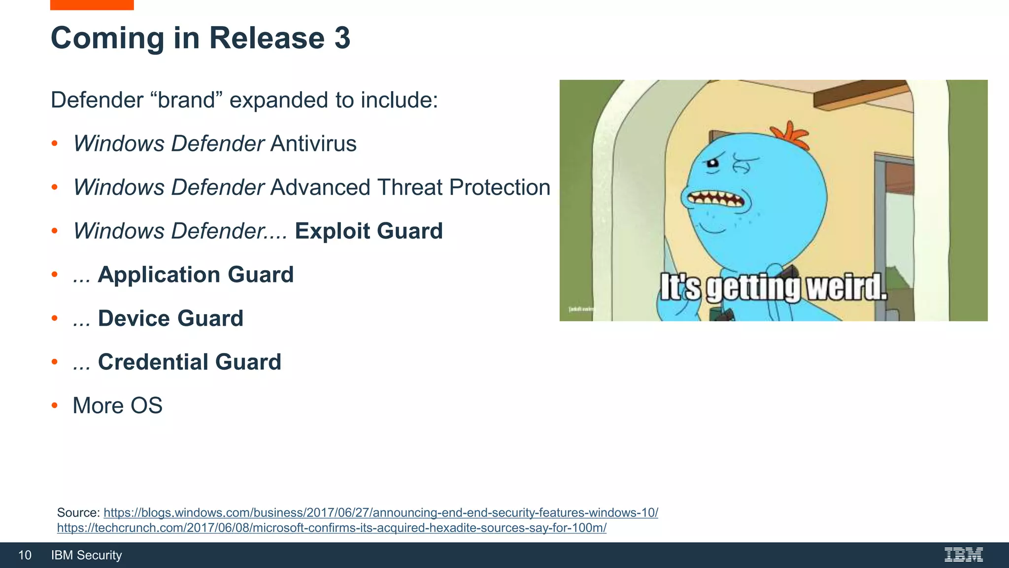 10 IBM Security
Coming in Release 3
Defender “brand” expanded to include:
• Windows Defender Antivirus
• Windows Defender Advanced Threat Protection
• Windows Defender.... Exploit Guard
• ... Application Guard
• ... Device Guard
• ... Credential Guard
• More OS
Source: https://blogs.windows.com/business/2017/06/27/announcing-end-end-security-features-windows-10/
https://techcrunch.com/2017/06/08/microsoft-confirms-its-acquired-hexadite-sources-say-for-100m/
 
