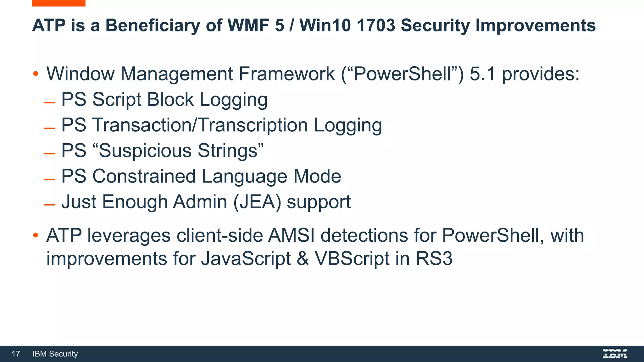 17 IBM Security
ATP is a Beneficiary of WMF 5 / Win10 1703 Security Improvements
• Window Management Framework (“PowerShell”) 5.1 provides:
̶ PS Script Block Logging
̶ PS Transaction/Transcription Logging
̶ PS “Suspicious Strings”
̶ PS Constrained Language Mode
̶ Just Enough Admin (JEA) support
• ATP leverages client-side AMSI detections for PowerShell, with
improvements for JavaScript & VBScript in RS3
 
