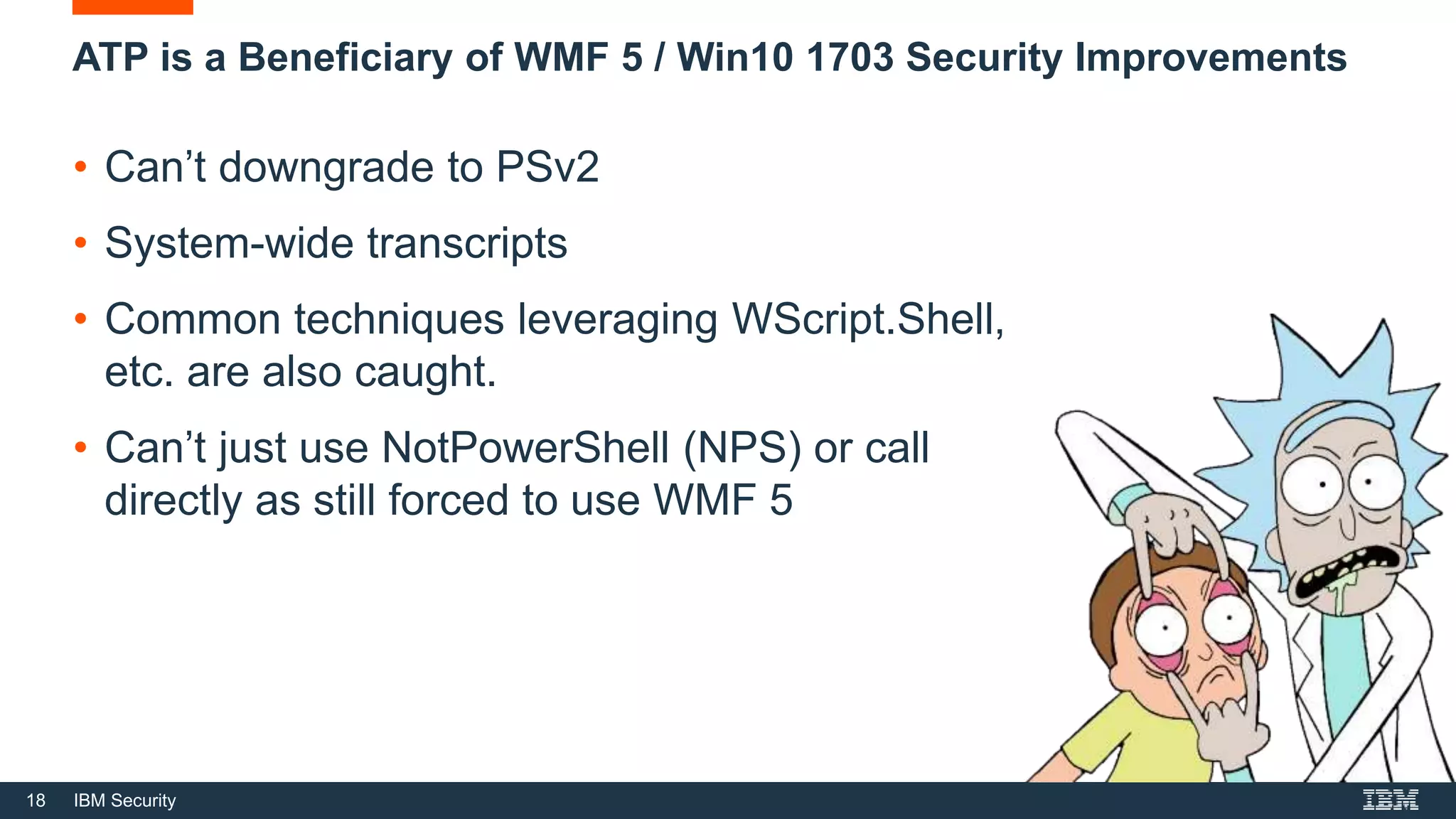 18 IBM Security
ATP is a Beneficiary of WMF 5 / Win10 1703 Security Improvements
• Can’t downgrade to PSv2
• System-wide transcripts
• Common techniques leveraging WScript.Shell,
etc. are also caught.
• Can’t just use NotPowerShell (NPS) or call
directly as still forced to use WMF 5
 