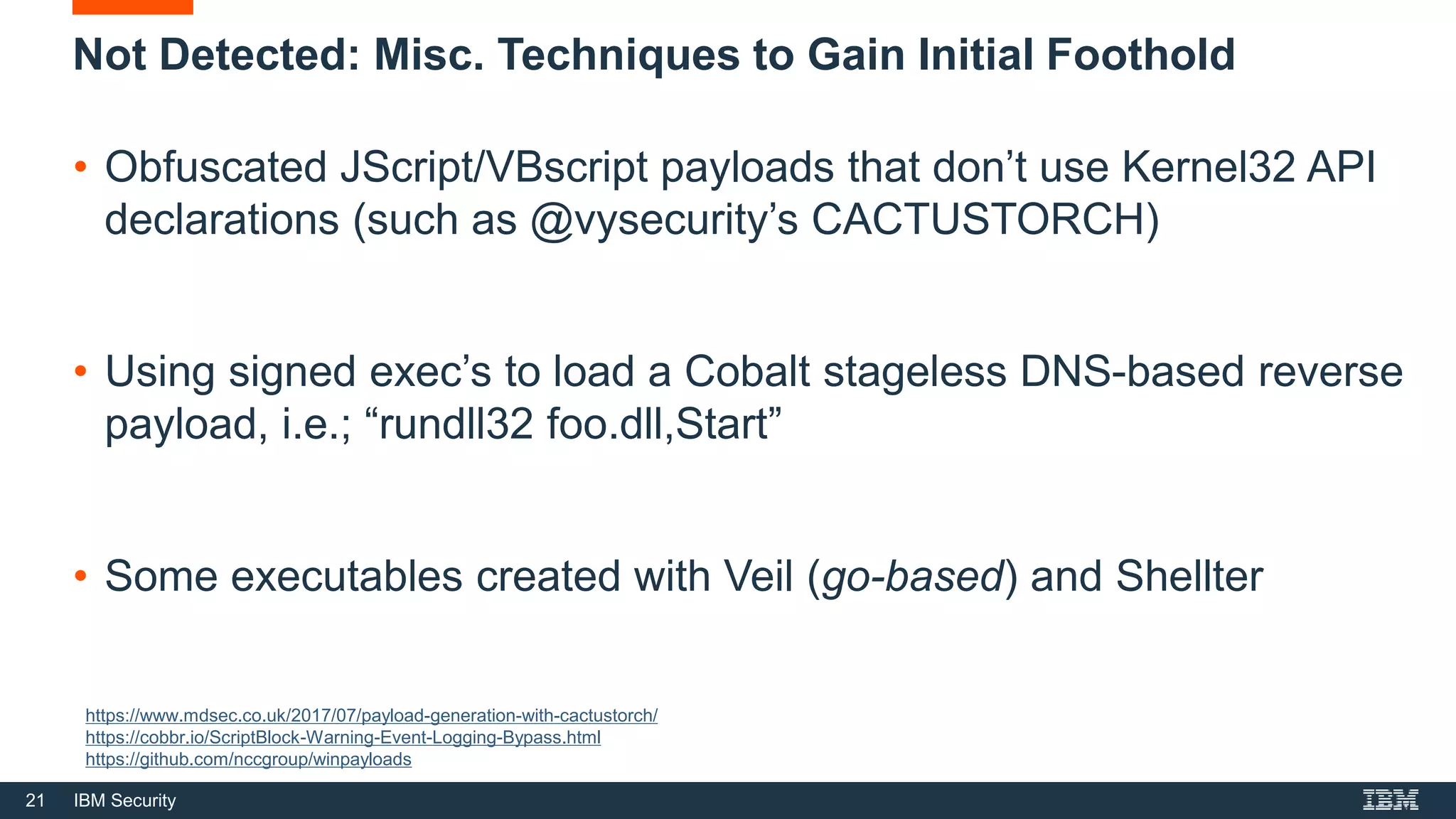 21 IBM Security
Not Detected: Misc. Techniques to Gain Initial Foothold
• Obfuscated JScript/VBscript payloads that don’t use Kernel32 API
declarations (such as @vysecurity’s CACTUSTORCH)
• Using signed exec’s to load a Cobalt stageless DNS-based reverse
payload, i.e.; “rundll32 foo.dll,Start”
• Some executables created with Veil (go-based) and Shellter
https://www.mdsec.co.uk/2017/07/payload-generation-with-cactustorch/
https://cobbr.io/ScriptBlock-Warning-Event-Logging-Bypass.html
https://github.com/nccgroup/winpayloads
 
