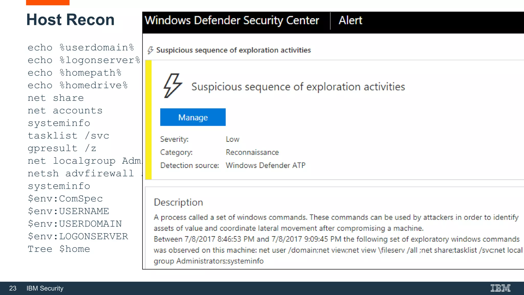 23 IBM Security
Host Recon
echo %userdomain%
echo %logonserver%
echo %homepath%
echo %homedrive%
net share
net accounts
systeminfo
tasklist /svc
gpresult /z
net localgroup Administrators
netsh advfirewall show allprofiles state
systeminfo
$env:ComSpec
$env:USERNAME
$env:USERDOMAIN
$env:LOGONSERVER
Tree $home
 