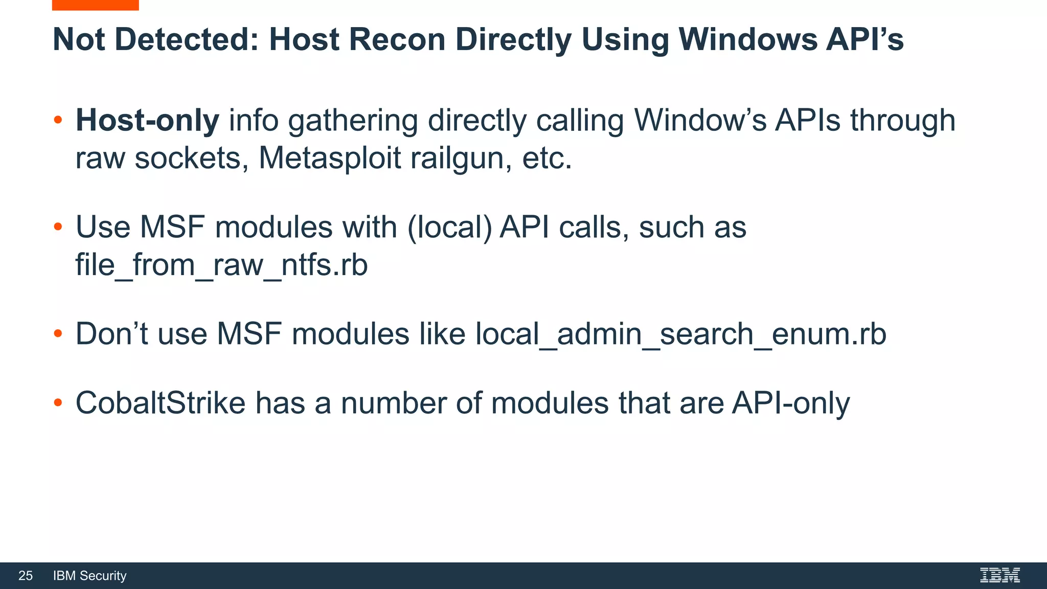 25 IBM Security
Not Detected: Host Recon Directly Using Windows API’s
• Host-only info gathering directly calling Window’s APIs through
raw sockets, Metasploit railgun, etc.
• Use MSF modules with (local) API calls, such as
file_from_raw_ntfs.rb
• Don’t use MSF modules like local_admin_search_enum.rb
• CobaltStrike has a number of modules that are API-only
 