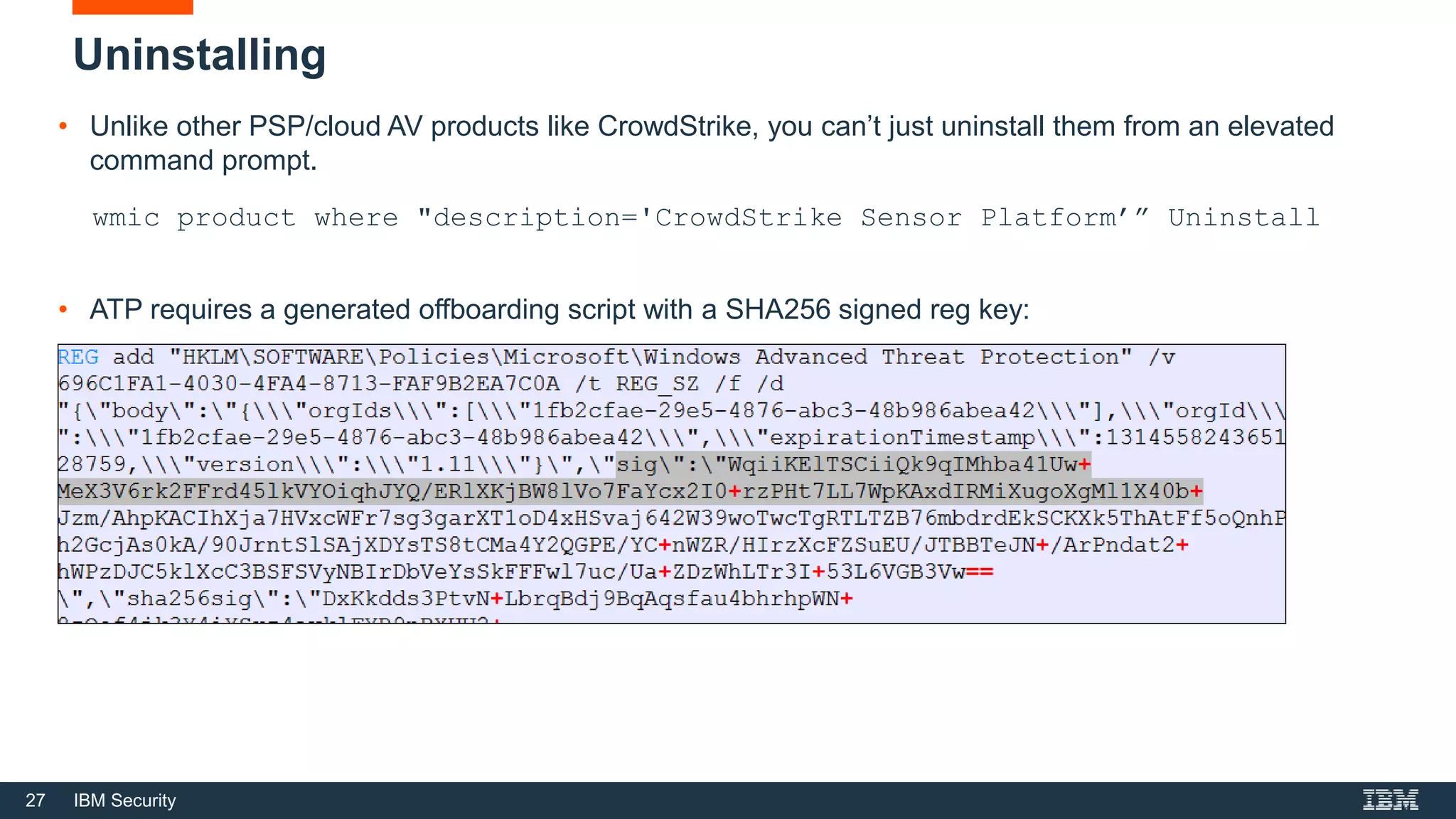 27 IBM Security
Uninstalling
• Unlike other PSP/cloud AV products like CrowdStrike, you can’t just uninstall them from an elevated
command prompt.
wmic product where "description='CrowdStrike Sensor Platform’” Uninstall
• ATP requires a generated offboarding script with a SHA256 signed reg key:
 