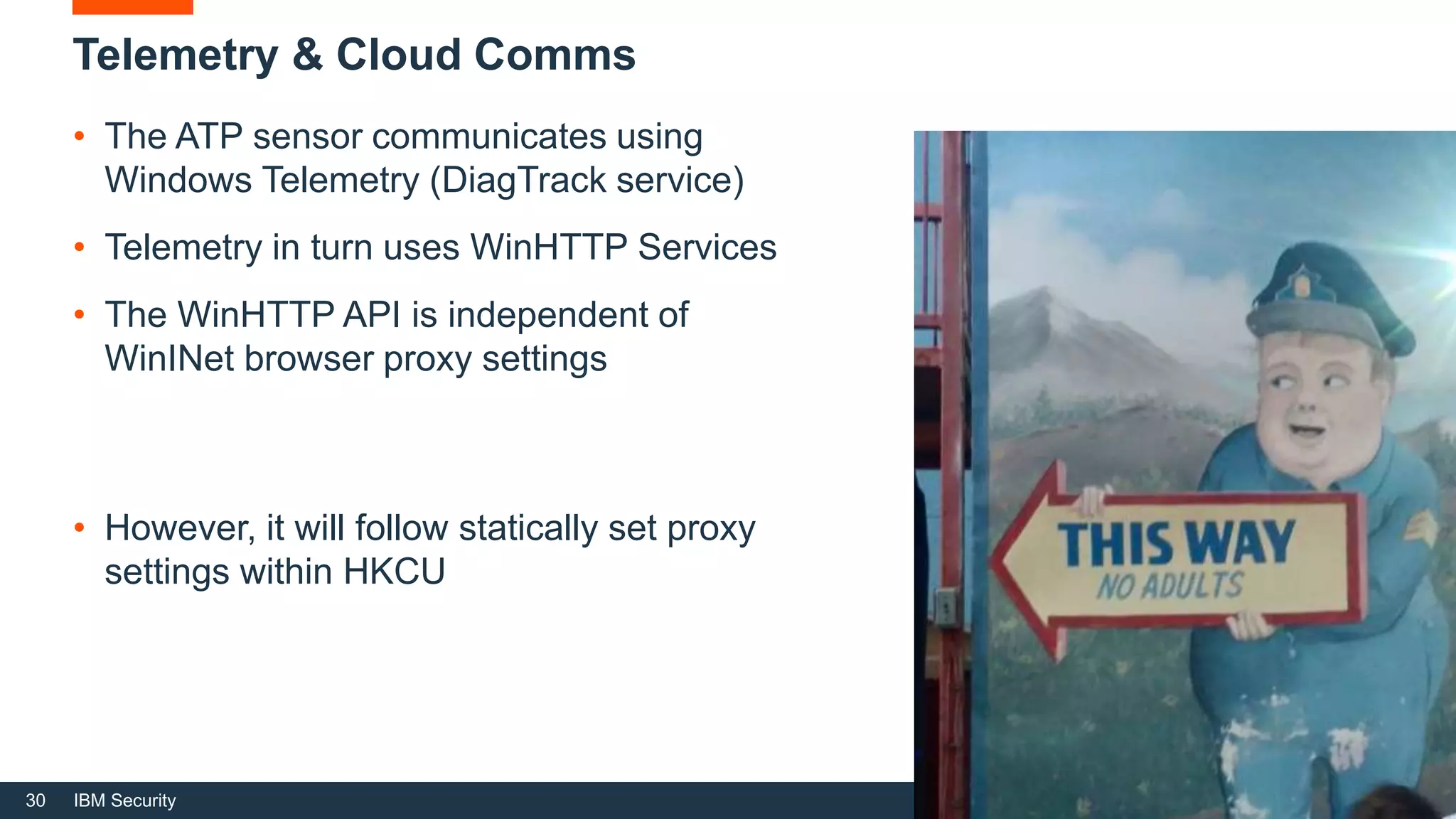 30 IBM Security
• The ATP sensor communicates using
Windows Telemetry (DiagTrack service)
• Telemetry in turn uses WinHTTP Services
• The WinHTTP API is independent of
WinINet browser proxy settings
Telemetry & Cloud Comms
• However, it will follow statically set proxy
settings within HKCU
 