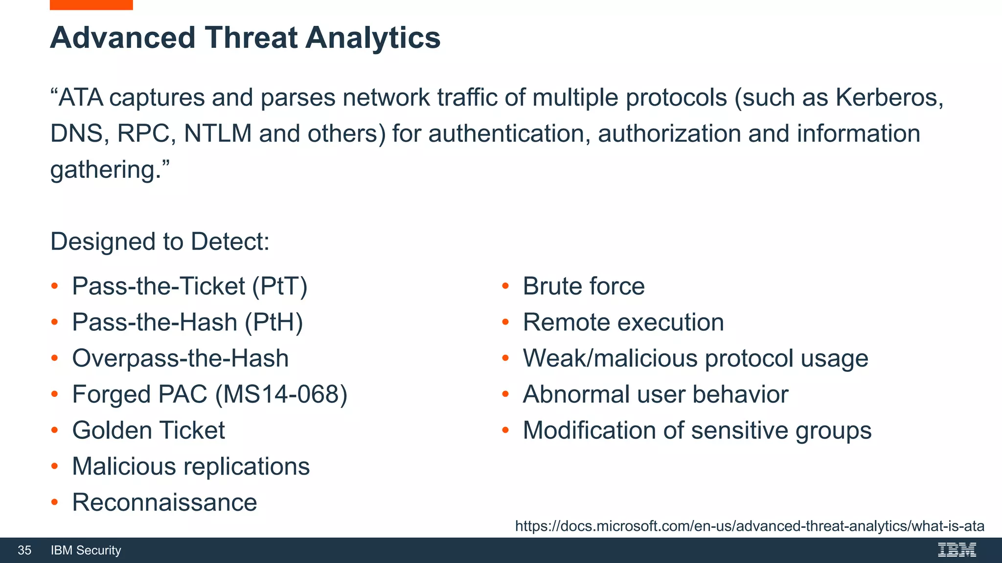 35 IBM Security
Advanced Threat Analytics
“ATA captures and parses network traffic of multiple protocols (such as Kerberos,
DNS, RPC, NTLM and others) for authentication, authorization and information
gathering.”
Designed to Detect:
https://docs.microsoft.com/en-us/advanced-threat-analytics/what-is-ata
• Pass-the-Ticket (PtT)
• Pass-the-Hash (PtH)
• Overpass-the-Hash
• Forged PAC (MS14-068)
• Golden Ticket
• Malicious replications
• Reconnaissance
• Brute force
• Remote execution
• Weak/malicious protocol usage
• Abnormal user behavior
• Modification of sensitive groups
 