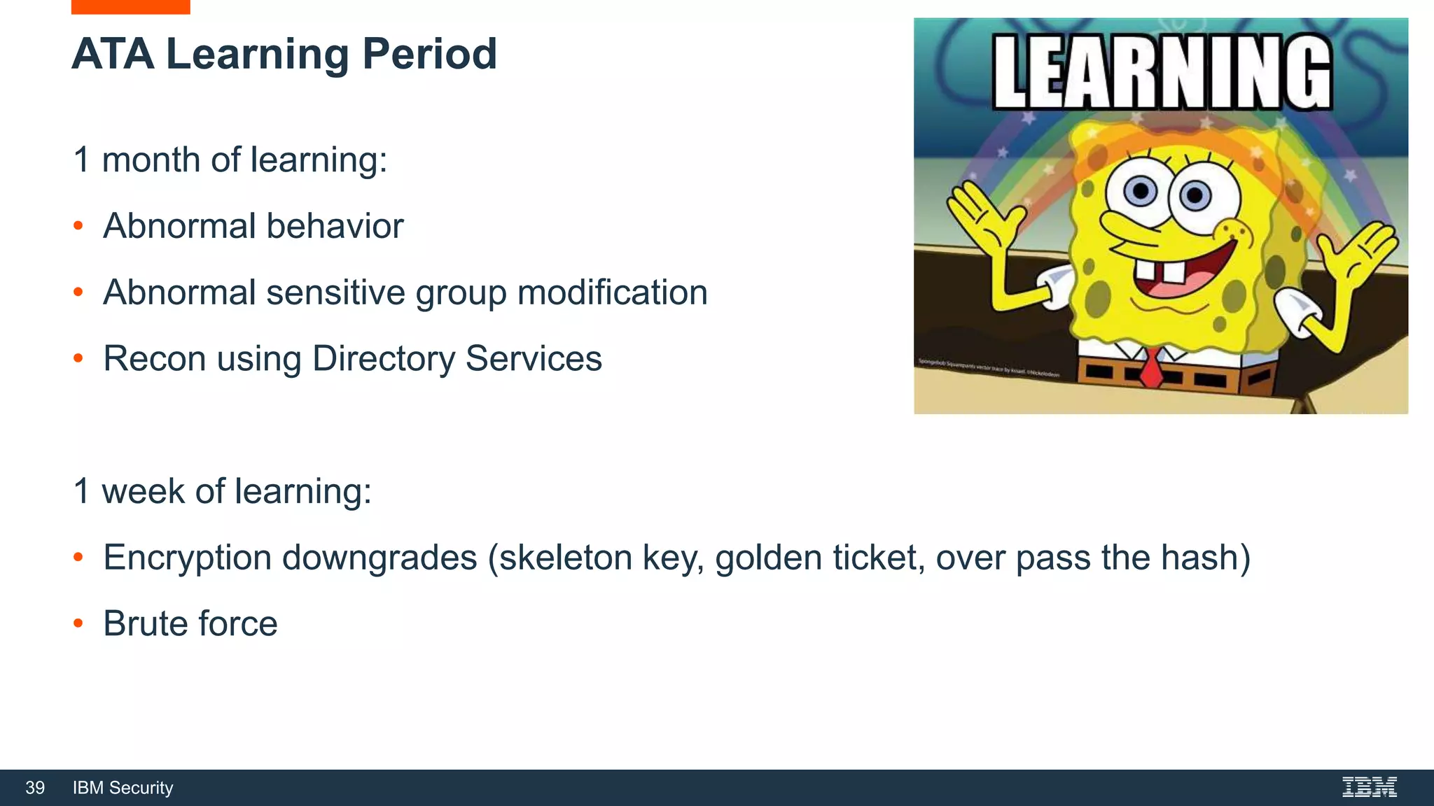 39 IBM Security
ATA Learning Period
1 month of learning:
• Abnormal behavior
• Abnormal sensitive group modification
• Recon using Directory Services
1 week of learning:
• Encryption downgrades (skeleton key, golden ticket, over pass the hash)
• Brute force
 