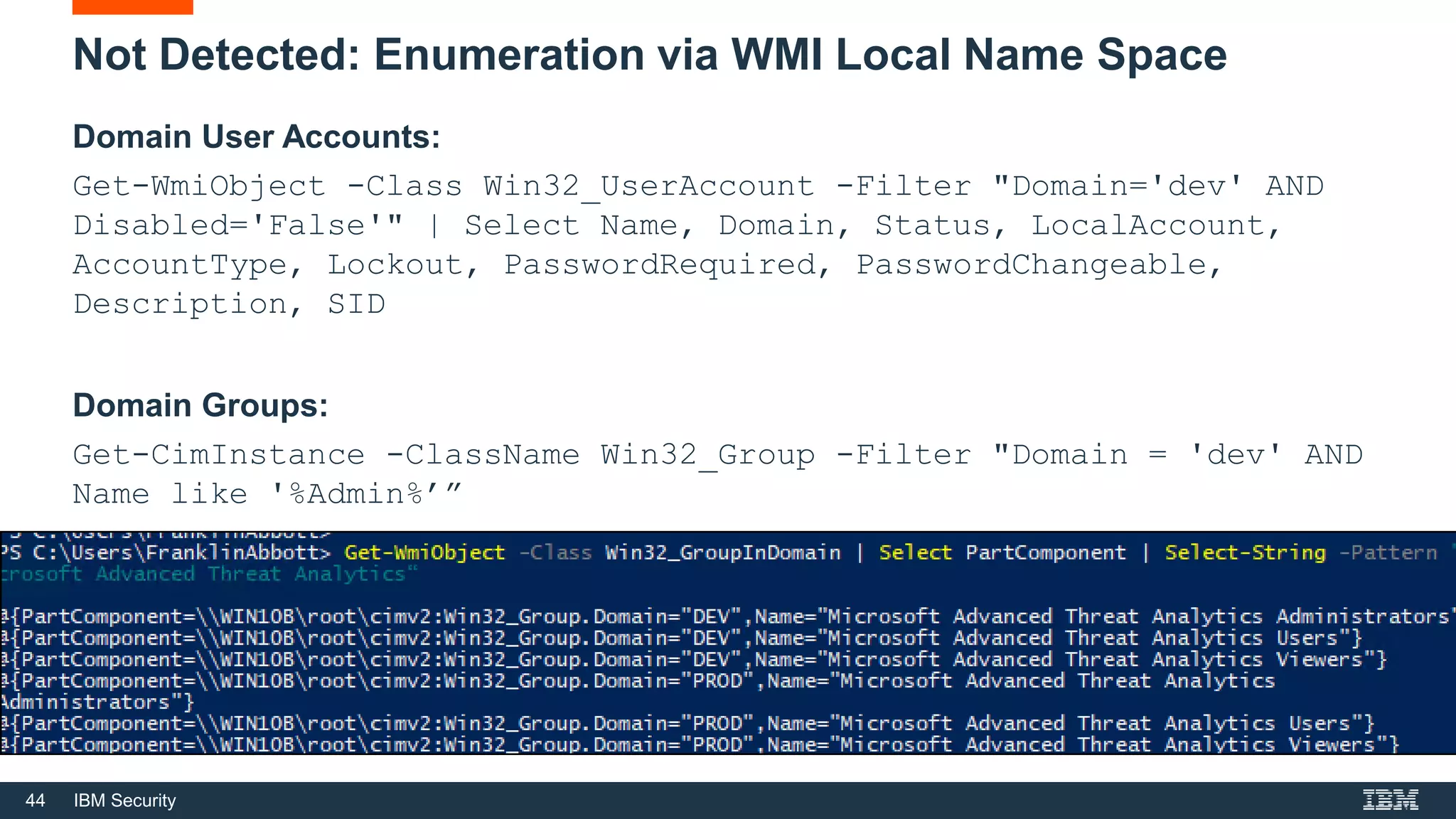 44 IBM Security
Not Detected: Enumeration via WMI Local Name Space
Domain User Accounts:
Get-WmiObject -Class Win32_UserAccount -Filter "Domain='dev' AND
Disabled='False'" | Select Name, Domain, Status, LocalAccount,
AccountType, Lockout, PasswordRequired, PasswordChangeable,
Description, SID
Domain Groups:
Get-CimInstance -ClassName Win32_Group -Filter "Domain = 'dev' AND
Name like '%Admin%’”
 